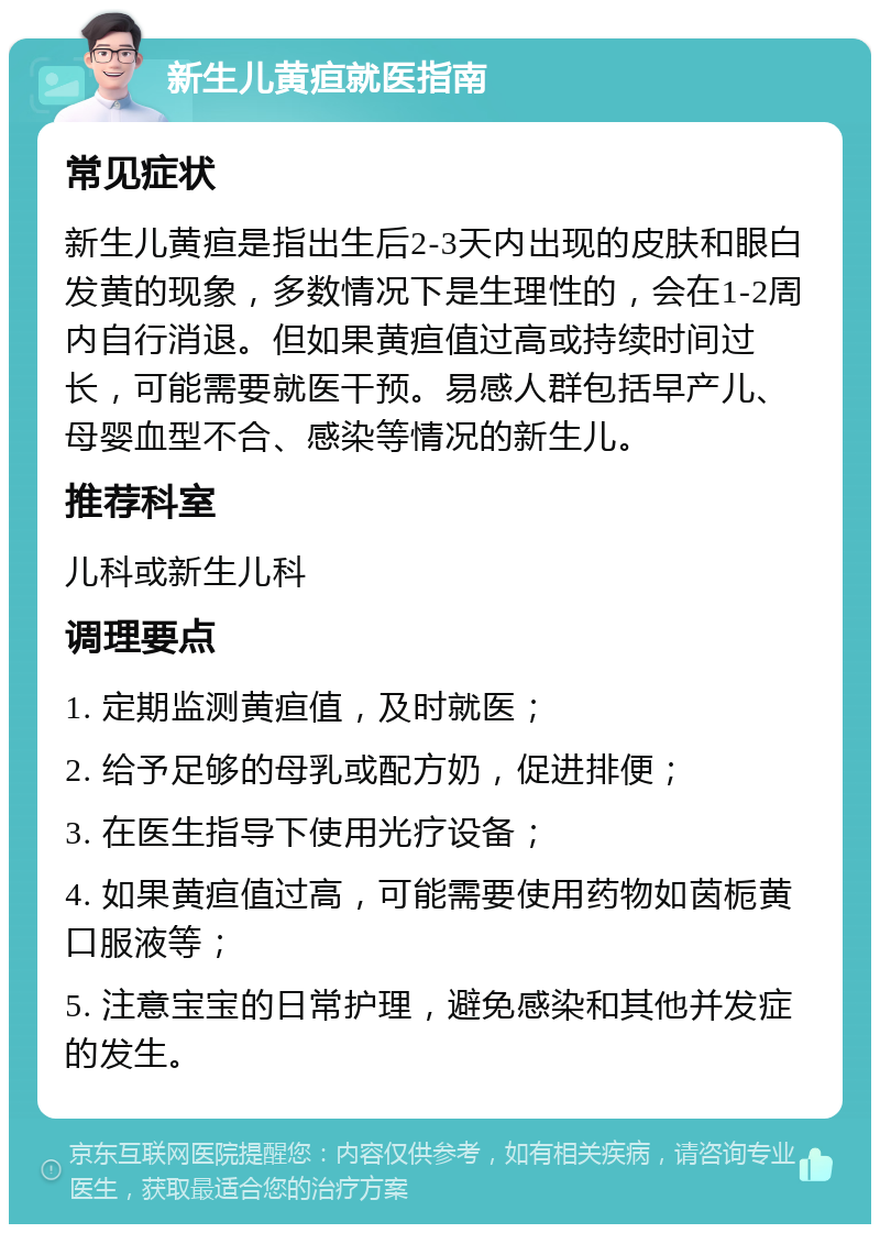 新生儿黄疸就医指南 常见症状 新生儿黄疸是指出生后2-3天内出现的皮肤和眼白发黄的现象，多数情况下是生理性的，会在1-2周内自行消退。但如果黄疸值过高或持续时间过长，可能需要就医干预。易感人群包括早产儿、母婴血型不合、感染等情况的新生儿。 推荐科室 儿科或新生儿科 调理要点 1. 定期监测黄疸值，及时就医； 2. 给予足够的母乳或配方奶，促进排便； 3. 在医生指导下使用光疗设备； 4. 如果黄疸值过高，可能需要使用药物如茵栀黄口服液等； 5. 注意宝宝的日常护理，避免感染和其他并发症的发生。