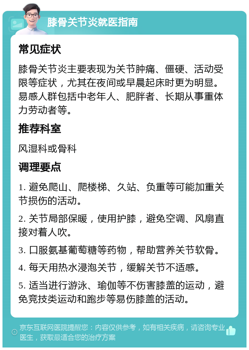 膝骨关节炎就医指南 常见症状 膝骨关节炎主要表现为关节肿痛、僵硬、活动受限等症状，尤其在夜间或早晨起床时更为明显。易感人群包括中老年人、肥胖者、长期从事重体力劳动者等。 推荐科室 风湿科或骨科 调理要点 1. 避免爬山、爬楼梯、久站、负重等可能加重关节损伤的活动。 2. 关节局部保暖，使用护膝，避免空调、风扇直接对着人吹。 3. 口服氨基葡萄糖等药物，帮助营养关节软骨。 4. 每天用热水浸泡关节，缓解关节不适感。 5. 适当进行游泳、瑜伽等不伤害膝盖的运动，避免竞技类运动和跑步等易伤膝盖的活动。