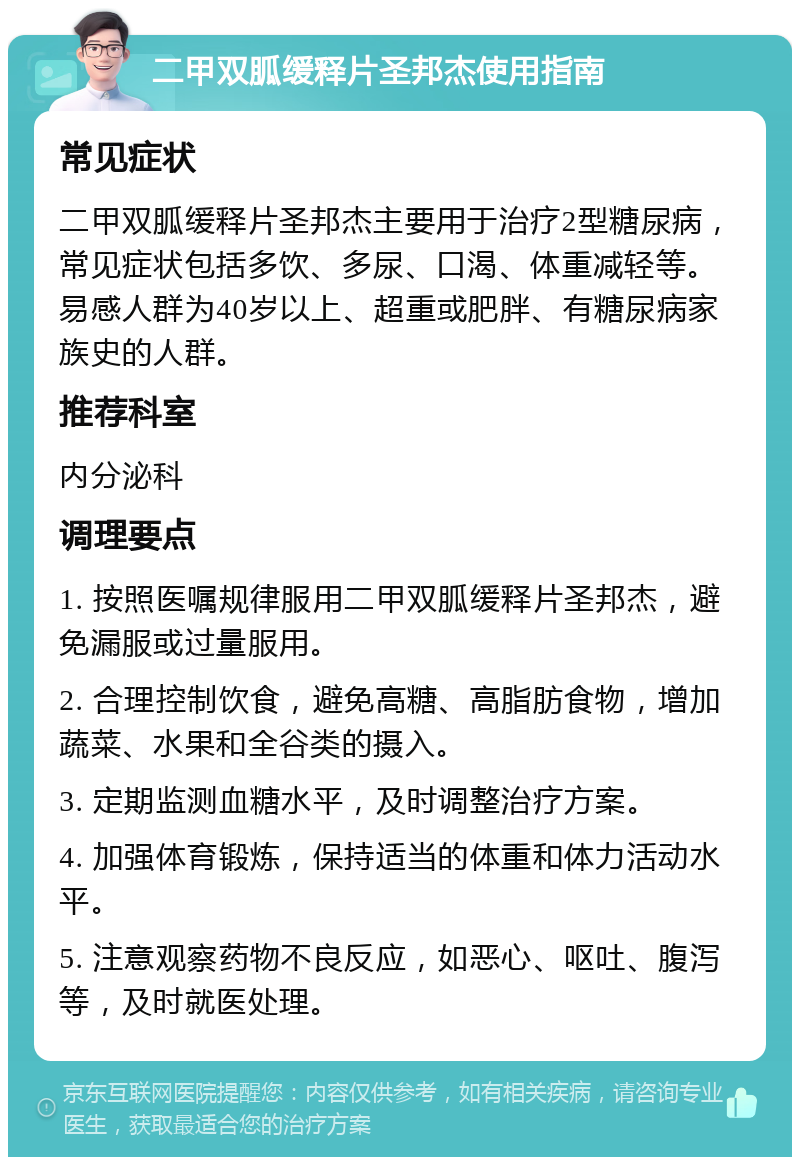 二甲双胍缓释片圣邦杰使用指南 常见症状 二甲双胍缓释片圣邦杰主要用于治疗2型糖尿病，常见症状包括多饮、多尿、口渴、体重减轻等。易感人群为40岁以上、超重或肥胖、有糖尿病家族史的人群。 推荐科室 内分泌科 调理要点 1. 按照医嘱规律服用二甲双胍缓释片圣邦杰，避免漏服或过量服用。 2. 合理控制饮食，避免高糖、高脂肪食物，增加蔬菜、水果和全谷类的摄入。 3. 定期监测血糖水平，及时调整治疗方案。 4. 加强体育锻炼，保持适当的体重和体力活动水平。 5. 注意观察药物不良反应，如恶心、呕吐、腹泻等，及时就医处理。