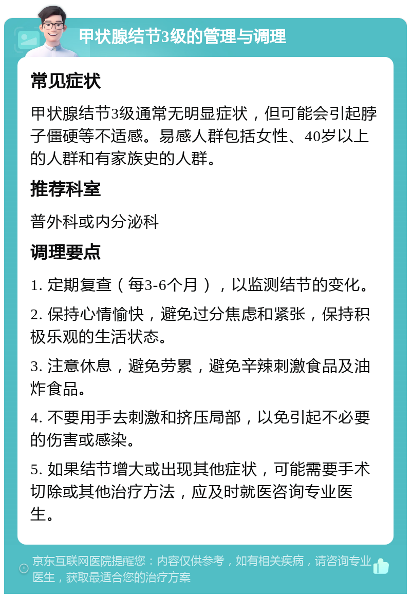 甲状腺结节3级的管理与调理 常见症状 甲状腺结节3级通常无明显症状，但可能会引起脖子僵硬等不适感。易感人群包括女性、40岁以上的人群和有家族史的人群。 推荐科室 普外科或内分泌科 调理要点 1. 定期复查（每3-6个月），以监测结节的变化。 2. 保持心情愉快，避免过分焦虑和紧张，保持积极乐观的生活状态。 3. 注意休息，避免劳累，避免辛辣刺激食品及油炸食品。 4. 不要用手去刺激和挤压局部，以免引起不必要的伤害或感染。 5. 如果结节增大或出现其他症状，可能需要手术切除或其他治疗方法，应及时就医咨询专业医生。