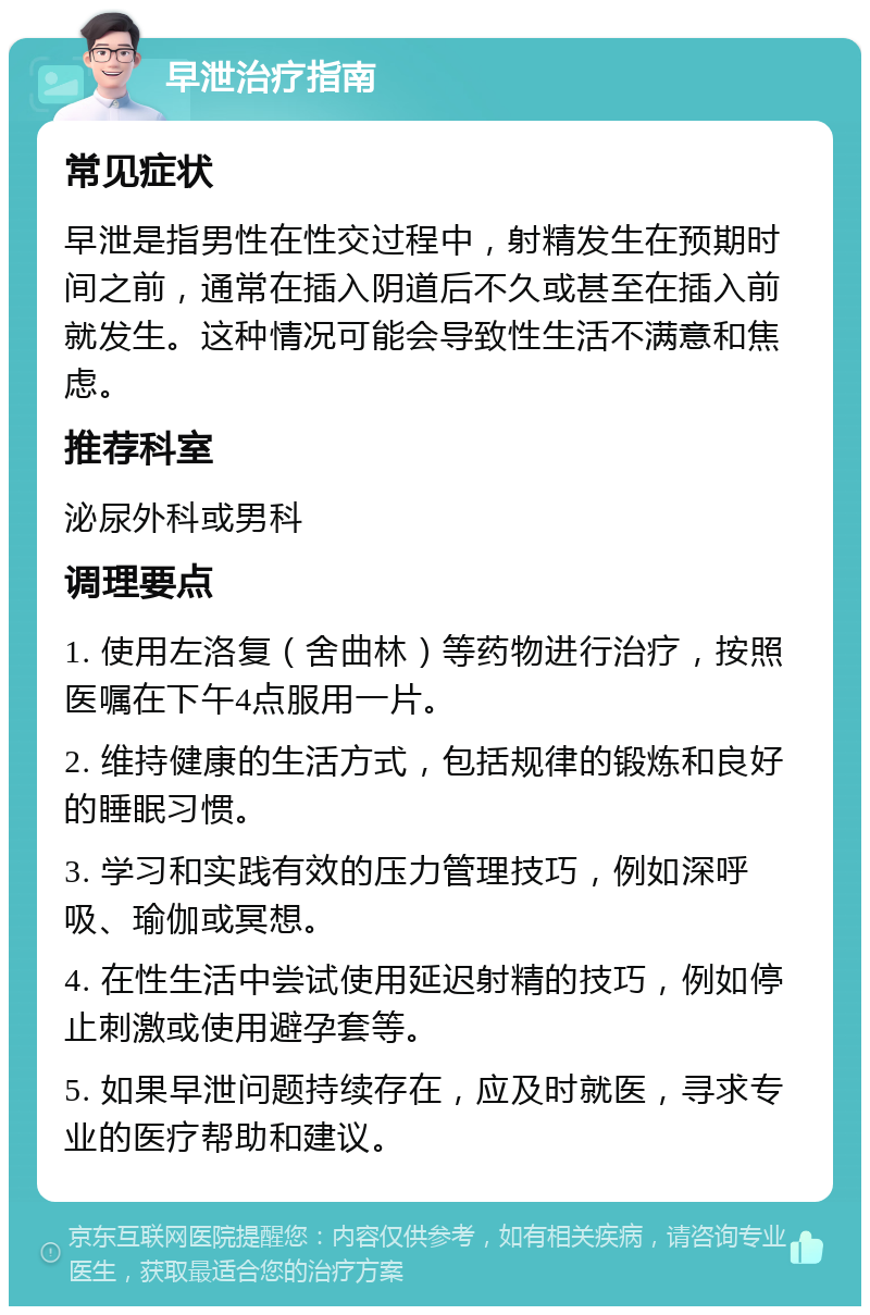 早泄治疗指南 常见症状 早泄是指男性在性交过程中，射精发生在预期时间之前，通常在插入阴道后不久或甚至在插入前就发生。这种情况可能会导致性生活不满意和焦虑。 推荐科室 泌尿外科或男科 调理要点 1. 使用左洛复（舍曲林）等药物进行治疗，按照医嘱在下午4点服用一片。 2. 维持健康的生活方式，包括规律的锻炼和良好的睡眠习惯。 3. 学习和实践有效的压力管理技巧，例如深呼吸、瑜伽或冥想。 4. 在性生活中尝试使用延迟射精的技巧，例如停止刺激或使用避孕套等。 5. 如果早泄问题持续存在，应及时就医，寻求专业的医疗帮助和建议。