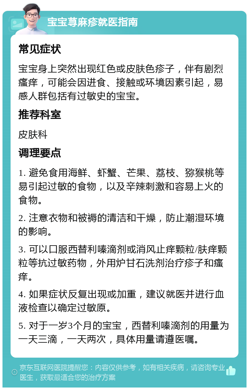 宝宝荨麻疹就医指南 常见症状 宝宝身上突然出现红色或皮肤色疹子，伴有剧烈瘙痒，可能会因进食、接触或环境因素引起，易感人群包括有过敏史的宝宝。 推荐科室 皮肤科 调理要点 1. 避免食用海鲜、虾蟹、芒果、荔枝、猕猴桃等易引起过敏的食物，以及辛辣刺激和容易上火的食物。 2. 注意衣物和被褥的清洁和干燥，防止潮湿环境的影响。 3. 可以口服西替利嗪滴剂或消风止痒颗粒/肤痒颗粒等抗过敏药物，外用炉甘石洗剂治疗疹子和瘙痒。 4. 如果症状反复出现或加重，建议就医并进行血液检查以确定过敏原。 5. 对于一岁3个月的宝宝，西替利嗪滴剂的用量为一天三滴，一天两次，具体用量请遵医嘱。