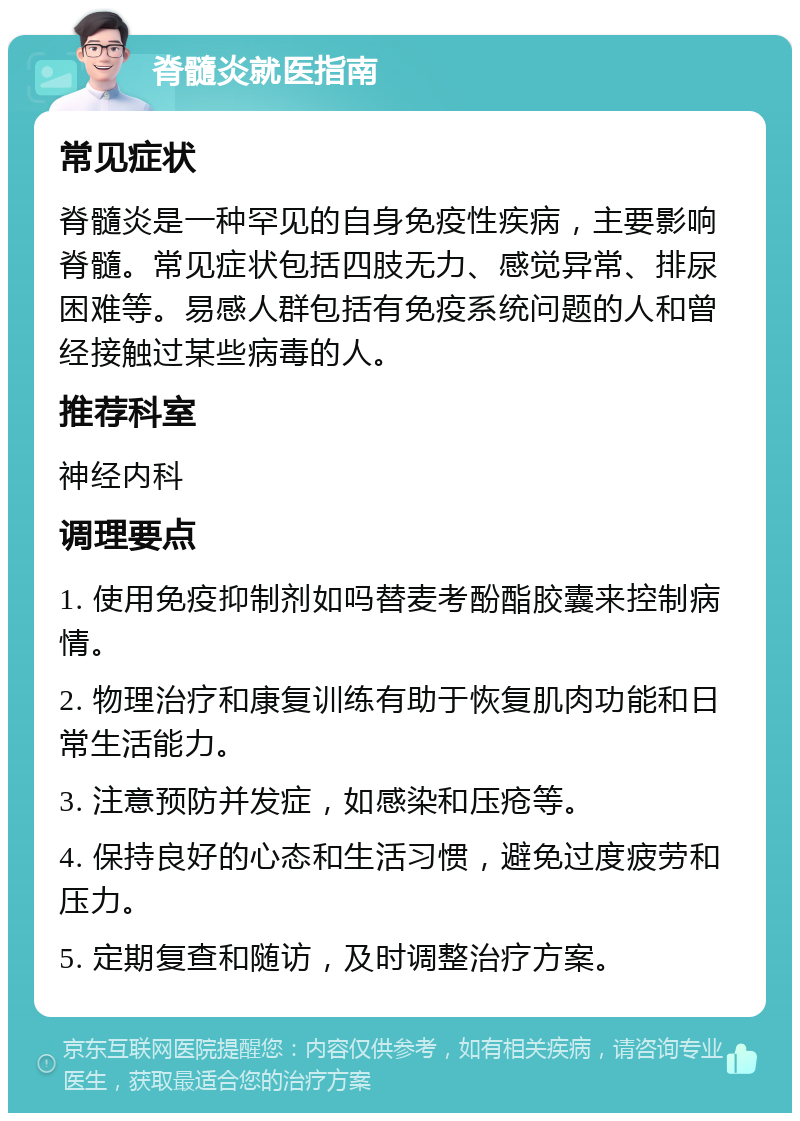 脊髓炎就医指南 常见症状 脊髓炎是一种罕见的自身免疫性疾病，主要影响脊髓。常见症状包括四肢无力、感觉异常、排尿困难等。易感人群包括有免疫系统问题的人和曾经接触过某些病毒的人。 推荐科室 神经内科 调理要点 1. 使用免疫抑制剂如吗替麦考酚酯胶囊来控制病情。 2. 物理治疗和康复训练有助于恢复肌肉功能和日常生活能力。 3. 注意预防并发症，如感染和压疮等。 4. 保持良好的心态和生活习惯，避免过度疲劳和压力。 5. 定期复查和随访，及时调整治疗方案。