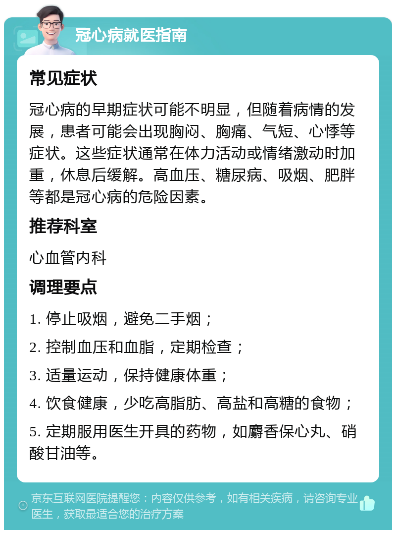 冠心病就医指南 常见症状 冠心病的早期症状可能不明显，但随着病情的发展，患者可能会出现胸闷、胸痛、气短、心悸等症状。这些症状通常在体力活动或情绪激动时加重，休息后缓解。高血压、糖尿病、吸烟、肥胖等都是冠心病的危险因素。 推荐科室 心血管内科 调理要点 1. 停止吸烟，避免二手烟； 2. 控制血压和血脂，定期检查； 3. 适量运动，保持健康体重； 4. 饮食健康，少吃高脂肪、高盐和高糖的食物； 5. 定期服用医生开具的药物，如麝香保心丸、硝酸甘油等。