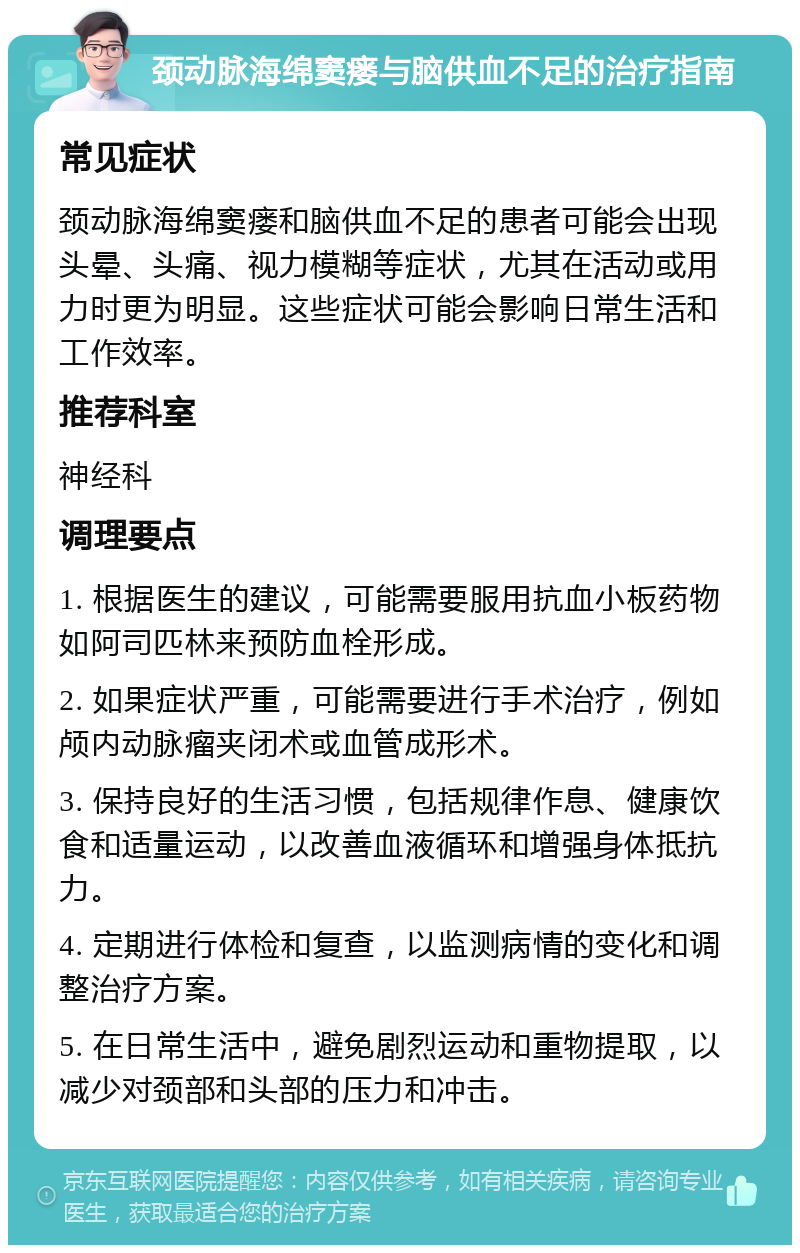 颈动脉海绵窦瘘与脑供血不足的治疗指南 常见症状 颈动脉海绵窦瘘和脑供血不足的患者可能会出现头晕、头痛、视力模糊等症状，尤其在活动或用力时更为明显。这些症状可能会影响日常生活和工作效率。 推荐科室 神经科 调理要点 1. 根据医生的建议，可能需要服用抗血小板药物如阿司匹林来预防血栓形成。 2. 如果症状严重，可能需要进行手术治疗，例如颅内动脉瘤夹闭术或血管成形术。 3. 保持良好的生活习惯，包括规律作息、健康饮食和适量运动，以改善血液循环和增强身体抵抗力。 4. 定期进行体检和复查，以监测病情的变化和调整治疗方案。 5. 在日常生活中，避免剧烈运动和重物提取，以减少对颈部和头部的压力和冲击。