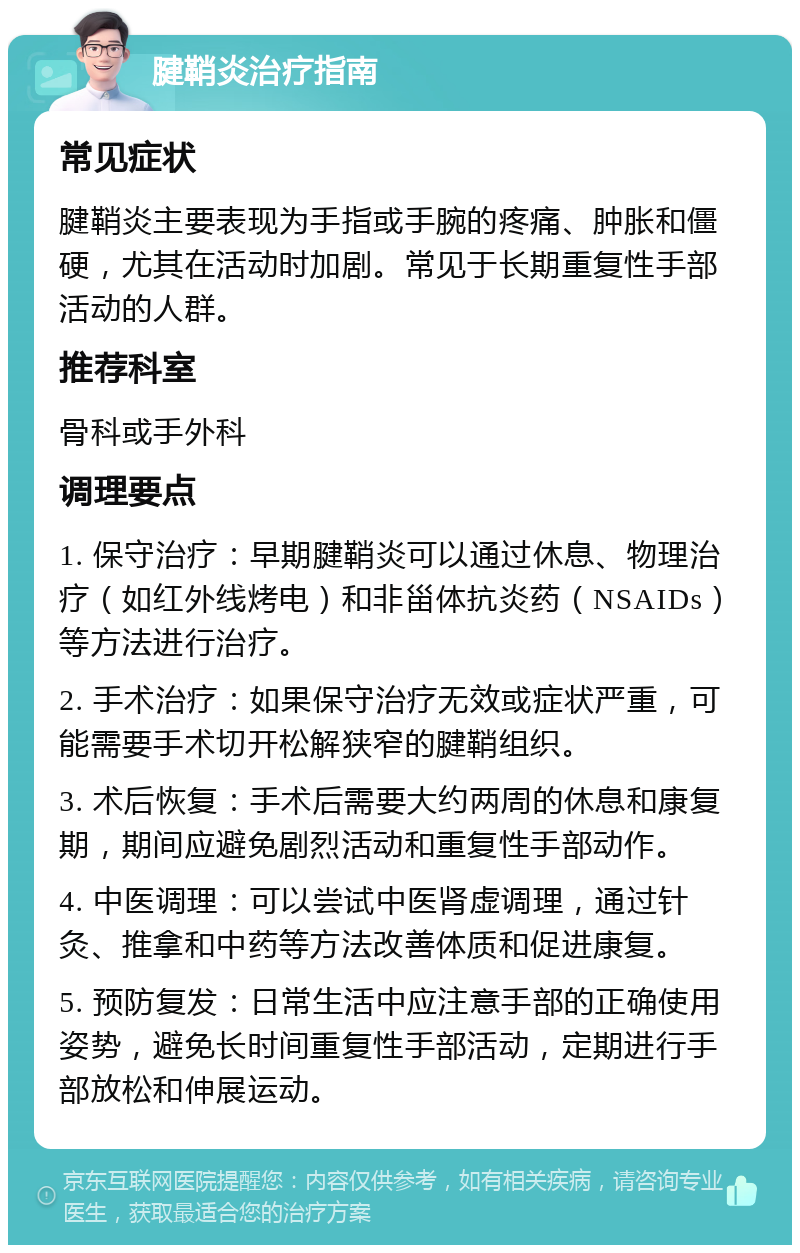 腱鞘炎治疗指南 常见症状 腱鞘炎主要表现为手指或手腕的疼痛、肿胀和僵硬，尤其在活动时加剧。常见于长期重复性手部活动的人群。 推荐科室 骨科或手外科 调理要点 1. 保守治疗：早期腱鞘炎可以通过休息、物理治疗（如红外线烤电）和非甾体抗炎药（NSAIDs）等方法进行治疗。 2. 手术治疗：如果保守治疗无效或症状严重，可能需要手术切开松解狭窄的腱鞘组织。 3. 术后恢复：手术后需要大约两周的休息和康复期，期间应避免剧烈活动和重复性手部动作。 4. 中医调理：可以尝试中医肾虚调理，通过针灸、推拿和中药等方法改善体质和促进康复。 5. 预防复发：日常生活中应注意手部的正确使用姿势，避免长时间重复性手部活动，定期进行手部放松和伸展运动。