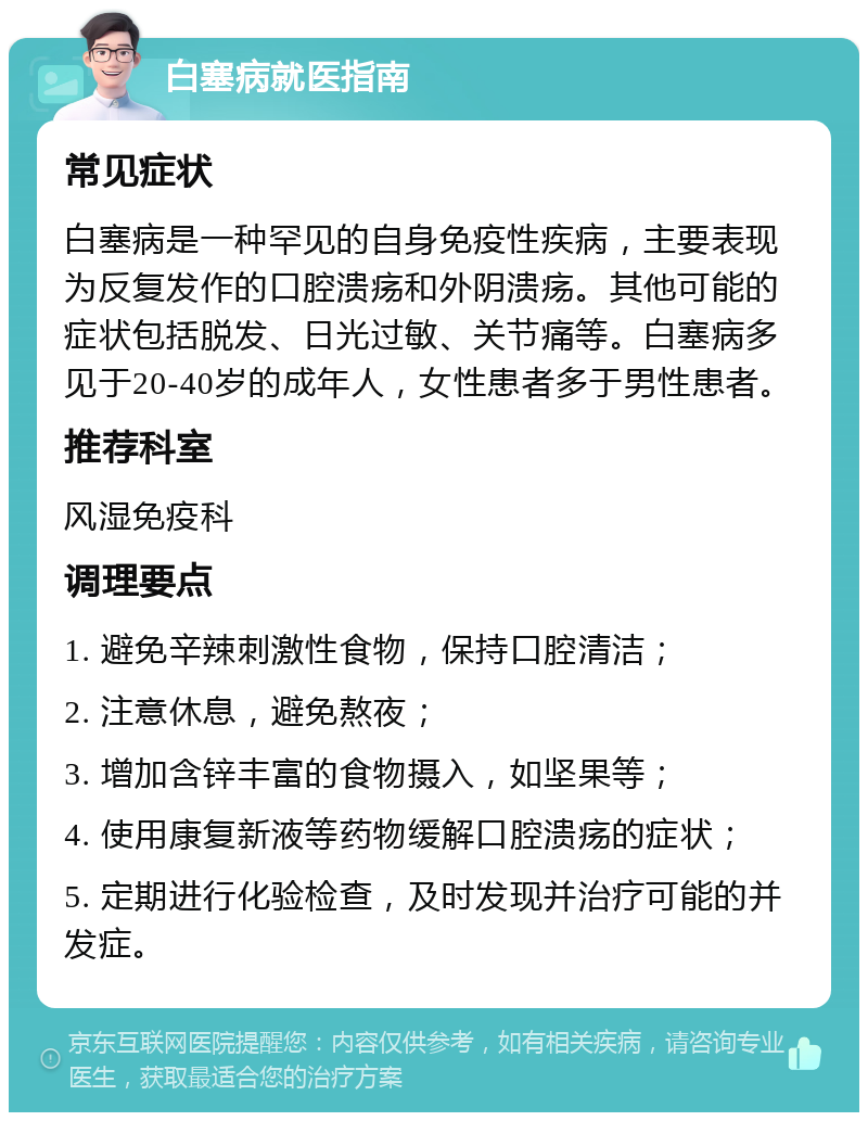 白塞病就医指南 常见症状 白塞病是一种罕见的自身免疫性疾病，主要表现为反复发作的口腔溃疡和外阴溃疡。其他可能的症状包括脱发、日光过敏、关节痛等。白塞病多见于20-40岁的成年人，女性患者多于男性患者。 推荐科室 风湿免疫科 调理要点 1. 避免辛辣刺激性食物，保持口腔清洁； 2. 注意休息，避免熬夜； 3. 增加含锌丰富的食物摄入，如坚果等； 4. 使用康复新液等药物缓解口腔溃疡的症状； 5. 定期进行化验检查，及时发现并治疗可能的并发症。