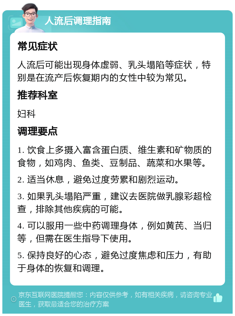 人流后调理指南 常见症状 人流后可能出现身体虚弱、乳头塌陷等症状，特别是在流产后恢复期内的女性中较为常见。 推荐科室 妇科 调理要点 1. 饮食上多摄入富含蛋白质、维生素和矿物质的食物，如鸡肉、鱼类、豆制品、蔬菜和水果等。 2. 适当休息，避免过度劳累和剧烈运动。 3. 如果乳头塌陷严重，建议去医院做乳腺彩超检查，排除其他疾病的可能。 4. 可以服用一些中药调理身体，例如黄芪、当归等，但需在医生指导下使用。 5. 保持良好的心态，避免过度焦虑和压力，有助于身体的恢复和调理。