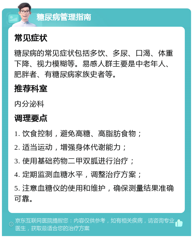 糖尿病管理指南 常见症状 糖尿病的常见症状包括多饮、多尿、口渴、体重下降、视力模糊等。易感人群主要是中老年人、肥胖者、有糖尿病家族史者等。 推荐科室 内分泌科 调理要点 1. 饮食控制，避免高糖、高脂肪食物； 2. 适当运动，增强身体代谢能力； 3. 使用基础药物二甲双胍进行治疗； 4. 定期监测血糖水平，调整治疗方案； 5. 注意血糖仪的使用和维护，确保测量结果准确可靠。