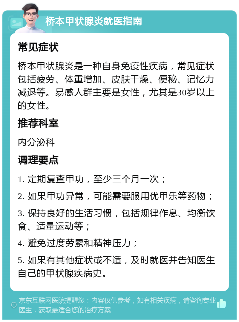 桥本甲状腺炎就医指南 常见症状 桥本甲状腺炎是一种自身免疫性疾病，常见症状包括疲劳、体重增加、皮肤干燥、便秘、记忆力减退等。易感人群主要是女性，尤其是30岁以上的女性。 推荐科室 内分泌科 调理要点 1. 定期复查甲功，至少三个月一次； 2. 如果甲功异常，可能需要服用优甲乐等药物； 3. 保持良好的生活习惯，包括规律作息、均衡饮食、适量运动等； 4. 避免过度劳累和精神压力； 5. 如果有其他症状或不适，及时就医并告知医生自己的甲状腺疾病史。