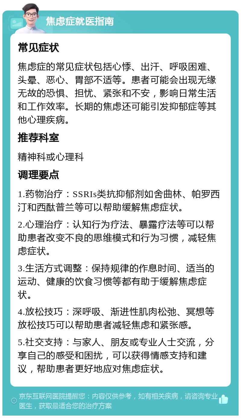 焦虑症就医指南 常见症状 焦虑症的常见症状包括心悸、出汗、呼吸困难、头晕、恶心、胃部不适等。患者可能会出现无缘无故的恐惧、担忧、紧张和不安，影响日常生活和工作效率。长期的焦虑还可能引发抑郁症等其他心理疾病。 推荐科室 精神科或心理科 调理要点 1.药物治疗：SSRIs类抗抑郁剂如舍曲林、帕罗西汀和西酞普兰等可以帮助缓解焦虑症状。 2.心理治疗：认知行为疗法、暴露疗法等可以帮助患者改变不良的思维模式和行为习惯，减轻焦虑症状。 3.生活方式调整：保持规律的作息时间、适当的运动、健康的饮食习惯等都有助于缓解焦虑症状。 4.放松技巧：深呼吸、渐进性肌肉松弛、冥想等放松技巧可以帮助患者减轻焦虑和紧张感。 5.社交支持：与家人、朋友或专业人士交流，分享自己的感受和困扰，可以获得情感支持和建议，帮助患者更好地应对焦虑症状。