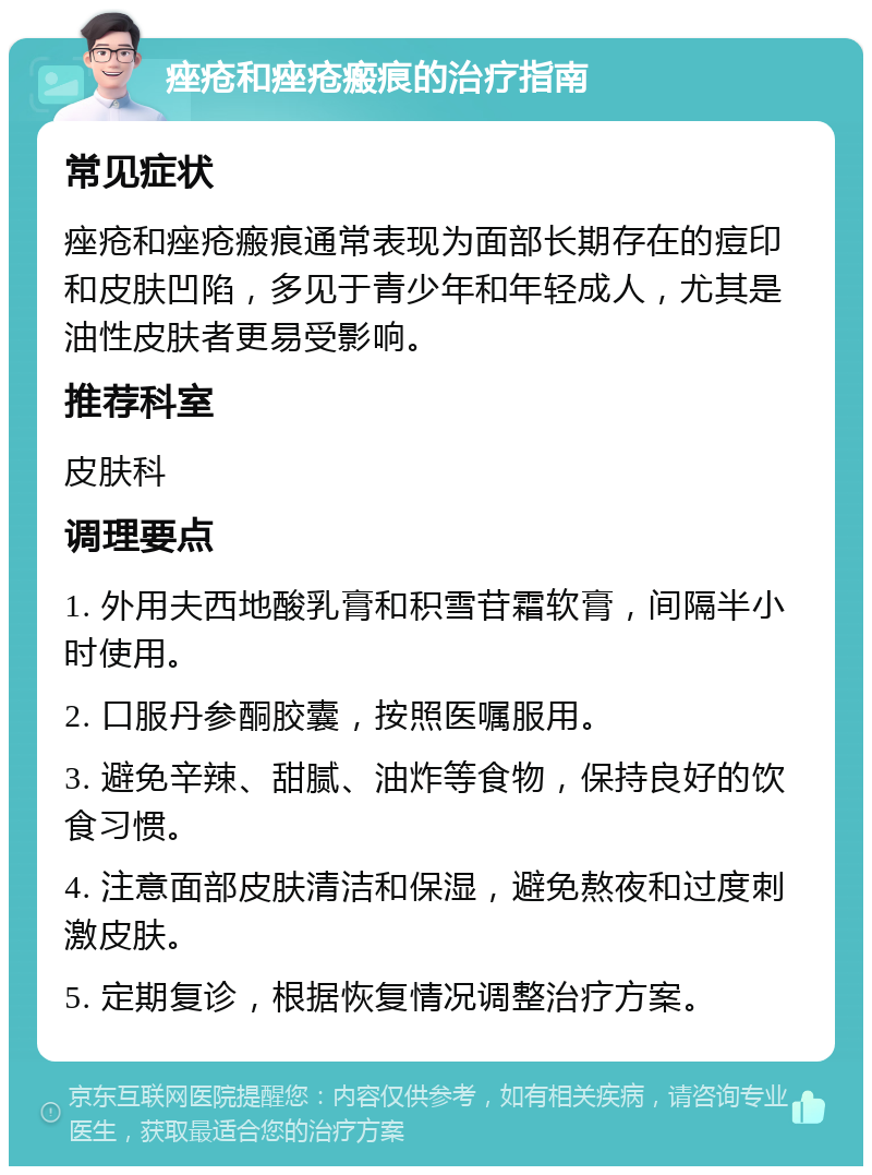 痤疮和痤疮瘢痕的治疗指南 常见症状 痤疮和痤疮瘢痕通常表现为面部长期存在的痘印和皮肤凹陷，多见于青少年和年轻成人，尤其是油性皮肤者更易受影响。 推荐科室 皮肤科 调理要点 1. 外用夫西地酸乳膏和积雪苷霜软膏，间隔半小时使用。 2. 口服丹参酮胶囊，按照医嘱服用。 3. 避免辛辣、甜腻、油炸等食物，保持良好的饮食习惯。 4. 注意面部皮肤清洁和保湿，避免熬夜和过度刺激皮肤。 5. 定期复诊，根据恢复情况调整治疗方案。