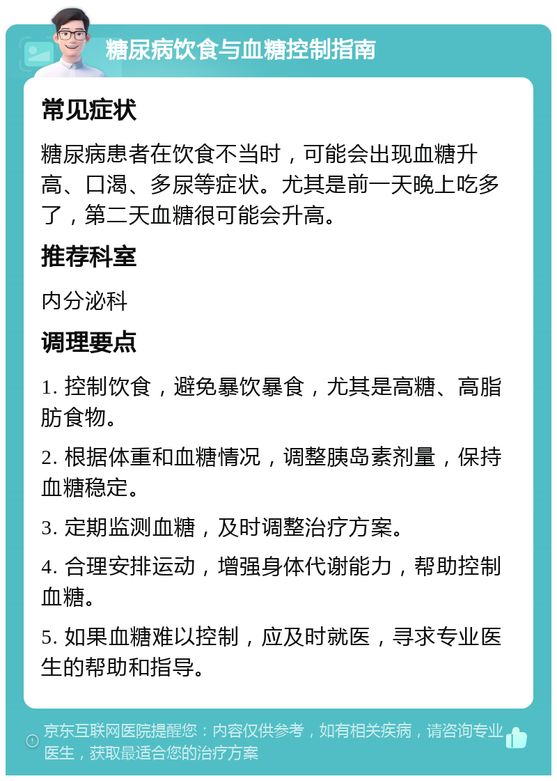 糖尿病饮食与血糖控制指南 常见症状 糖尿病患者在饮食不当时，可能会出现血糖升高、口渴、多尿等症状。尤其是前一天晚上吃多了，第二天血糖很可能会升高。 推荐科室 内分泌科 调理要点 1. 控制饮食，避免暴饮暴食，尤其是高糖、高脂肪食物。 2. 根据体重和血糖情况，调整胰岛素剂量，保持血糖稳定。 3. 定期监测血糖，及时调整治疗方案。 4. 合理安排运动，增强身体代谢能力，帮助控制血糖。 5. 如果血糖难以控制，应及时就医，寻求专业医生的帮助和指导。