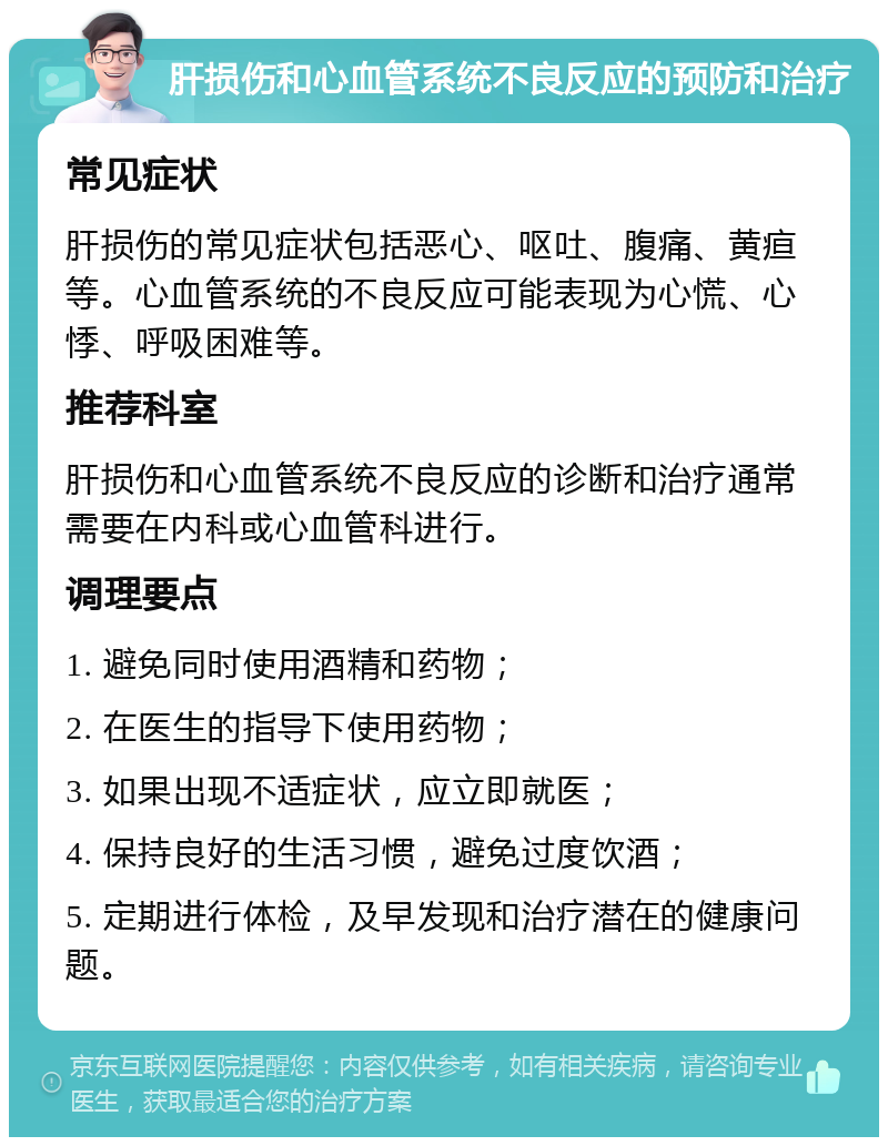 肝损伤和心血管系统不良反应的预防和治疗 常见症状 肝损伤的常见症状包括恶心、呕吐、腹痛、黄疸等。心血管系统的不良反应可能表现为心慌、心悸、呼吸困难等。 推荐科室 肝损伤和心血管系统不良反应的诊断和治疗通常需要在内科或心血管科进行。 调理要点 1. 避免同时使用酒精和药物； 2. 在医生的指导下使用药物； 3. 如果出现不适症状，应立即就医； 4. 保持良好的生活习惯，避免过度饮酒； 5. 定期进行体检，及早发现和治疗潜在的健康问题。