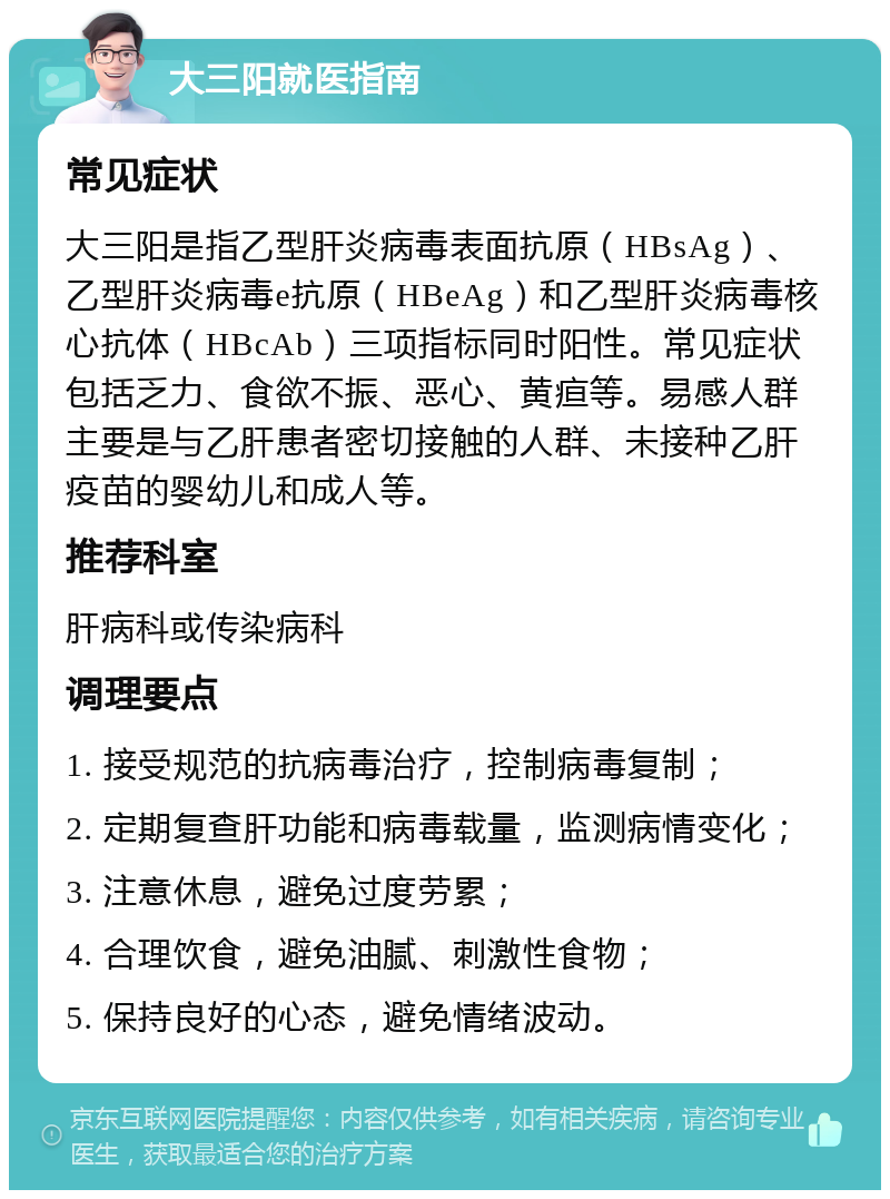 大三阳就医指南 常见症状 大三阳是指乙型肝炎病毒表面抗原（HBsAg）、乙型肝炎病毒e抗原（HBeAg）和乙型肝炎病毒核心抗体（HBcAb）三项指标同时阳性。常见症状包括乏力、食欲不振、恶心、黄疸等。易感人群主要是与乙肝患者密切接触的人群、未接种乙肝疫苗的婴幼儿和成人等。 推荐科室 肝病科或传染病科 调理要点 1. 接受规范的抗病毒治疗，控制病毒复制； 2. 定期复查肝功能和病毒载量，监测病情变化； 3. 注意休息，避免过度劳累； 4. 合理饮食，避免油腻、刺激性食物； 5. 保持良好的心态，避免情绪波动。