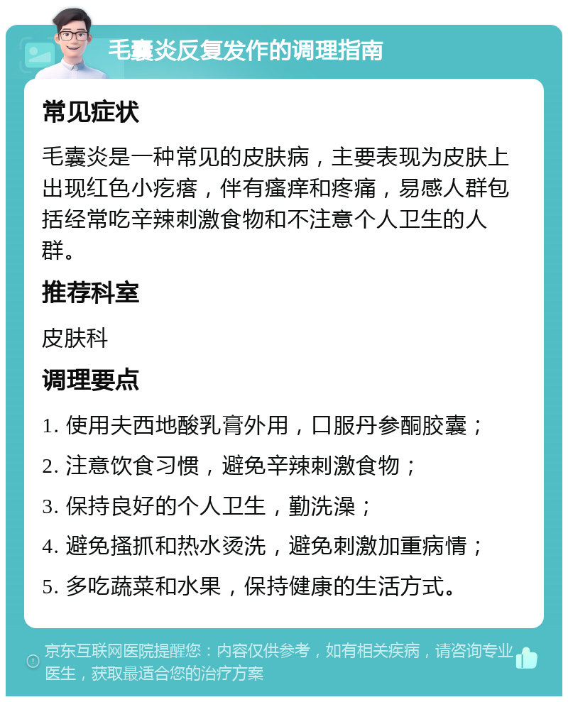 毛囊炎反复发作的调理指南 常见症状 毛囊炎是一种常见的皮肤病，主要表现为皮肤上出现红色小疙瘩，伴有瘙痒和疼痛，易感人群包括经常吃辛辣刺激食物和不注意个人卫生的人群。 推荐科室 皮肤科 调理要点 1. 使用夫西地酸乳膏外用，口服丹参酮胶囊； 2. 注意饮食习惯，避免辛辣刺激食物； 3. 保持良好的个人卫生，勤洗澡； 4. 避免搔抓和热水烫洗，避免刺激加重病情； 5. 多吃蔬菜和水果，保持健康的生活方式。