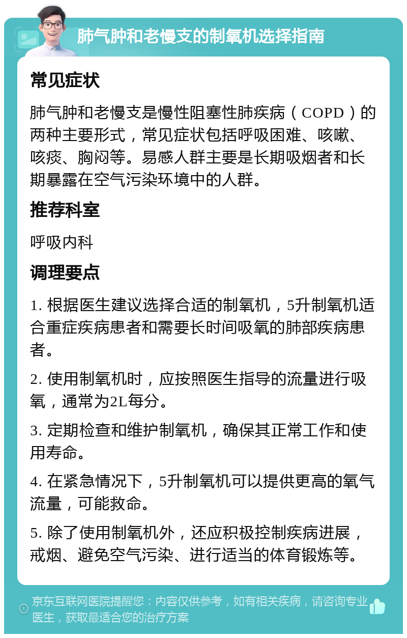 肺气肿和老慢支的制氧机选择指南 常见症状 肺气肿和老慢支是慢性阻塞性肺疾病（COPD）的两种主要形式，常见症状包括呼吸困难、咳嗽、咳痰、胸闷等。易感人群主要是长期吸烟者和长期暴露在空气污染环境中的人群。 推荐科室 呼吸内科 调理要点 1. 根据医生建议选择合适的制氧机，5升制氧机适合重症疾病患者和需要长时间吸氧的肺部疾病患者。 2. 使用制氧机时，应按照医生指导的流量进行吸氧，通常为2L每分。 3. 定期检查和维护制氧机，确保其正常工作和使用寿命。 4. 在紧急情况下，5升制氧机可以提供更高的氧气流量，可能救命。 5. 除了使用制氧机外，还应积极控制疾病进展，戒烟、避免空气污染、进行适当的体育锻炼等。