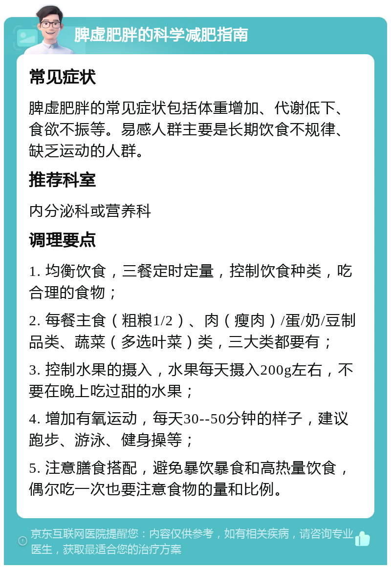 脾虚肥胖的科学减肥指南 常见症状 脾虚肥胖的常见症状包括体重增加、代谢低下、食欲不振等。易感人群主要是长期饮食不规律、缺乏运动的人群。 推荐科室 内分泌科或营养科 调理要点 1. 均衡饮食，三餐定时定量，控制饮食种类，吃合理的食物； 2. 每餐主食（粗粮1/2）、肉（瘦肉）/蛋/奶/豆制品类、蔬菜（多选叶菜）类，三大类都要有； 3. 控制水果的摄入，水果每天摄入200g左右，不要在晚上吃过甜的水果； 4. 增加有氧运动，每天30--50分钟的样子，建议跑步、游泳、健身操等； 5. 注意膳食搭配，避免暴饮暴食和高热量饮食，偶尔吃一次也要注意食物的量和比例。