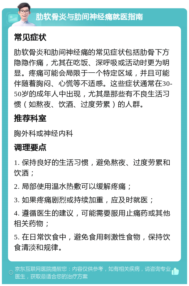 肋软骨炎与肋间神经痛就医指南 常见症状 肋软骨炎和肋间神经痛的常见症状包括肋骨下方隐隐作痛，尤其在吃饭、深呼吸或活动时更为明显。疼痛可能会局限于一个特定区域，并且可能伴随着胸闷、心慌等不适感。这些症状通常在30-50岁的成年人中出现，尤其是那些有不良生活习惯（如熬夜、饮酒、过度劳累）的人群。 推荐科室 胸外科或神经内科 调理要点 1. 保持良好的生活习惯，避免熬夜、过度劳累和饮酒； 2. 局部使用温水热敷可以缓解疼痛； 3. 如果疼痛剧烈或持续加重，应及时就医； 4. 遵循医生的建议，可能需要服用止痛药或其他相关药物； 5. 在日常饮食中，避免食用刺激性食物，保持饮食清淡和规律。