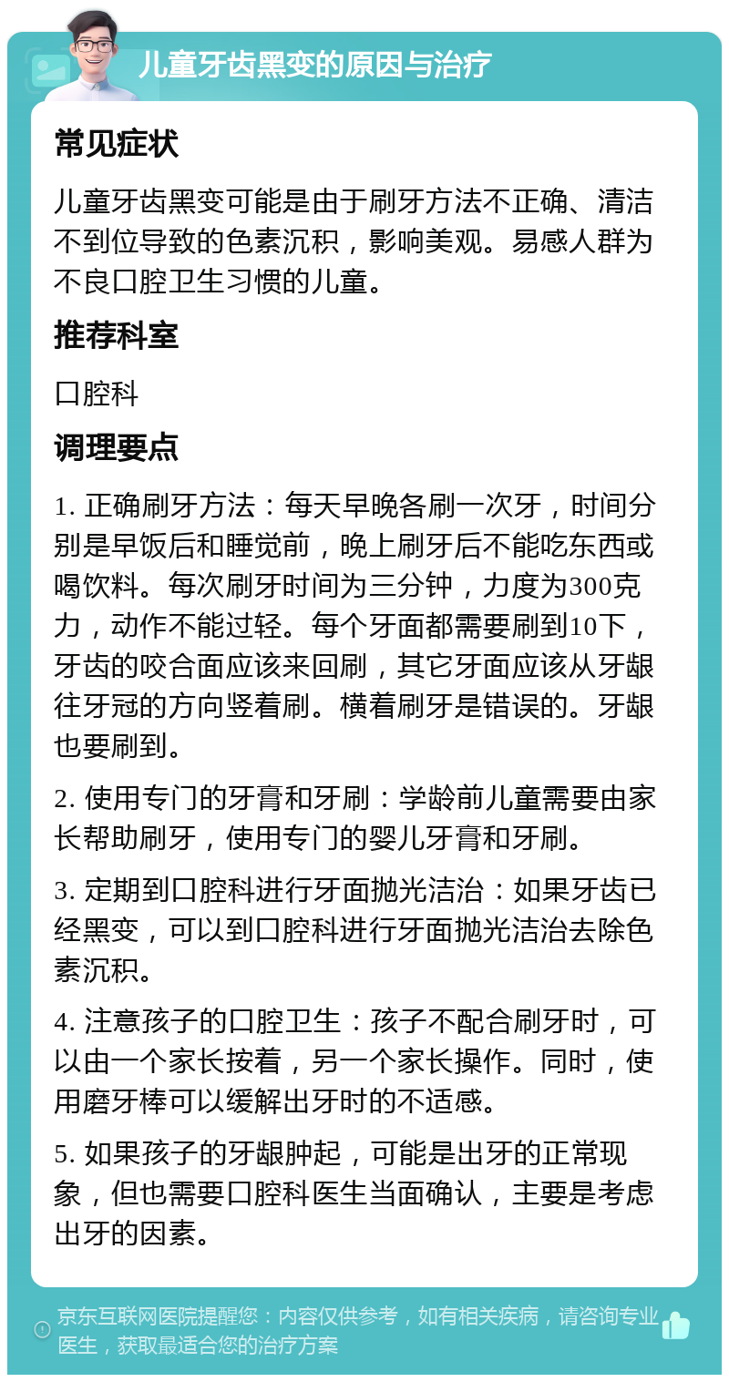 儿童牙齿黑变的原因与治疗 常见症状 儿童牙齿黑变可能是由于刷牙方法不正确、清洁不到位导致的色素沉积，影响美观。易感人群为不良口腔卫生习惯的儿童。 推荐科室 口腔科 调理要点 1. 正确刷牙方法：每天早晚各刷一次牙，时间分别是早饭后和睡觉前，晚上刷牙后不能吃东西或喝饮料。每次刷牙时间为三分钟，力度为300克力，动作不能过轻。每个牙面都需要刷到10下，牙齿的咬合面应该来回刷，其它牙面应该从牙龈往牙冠的方向竖着刷。横着刷牙是错误的。牙龈也要刷到。 2. 使用专门的牙膏和牙刷：学龄前儿童需要由家长帮助刷牙，使用专门的婴儿牙膏和牙刷。 3. 定期到口腔科进行牙面抛光洁治：如果牙齿已经黑变，可以到口腔科进行牙面抛光洁治去除色素沉积。 4. 注意孩子的口腔卫生：孩子不配合刷牙时，可以由一个家长按着，另一个家长操作。同时，使用磨牙棒可以缓解出牙时的不适感。 5. 如果孩子的牙龈肿起，可能是出牙的正常现象，但也需要口腔科医生当面确认，主要是考虑出牙的因素。