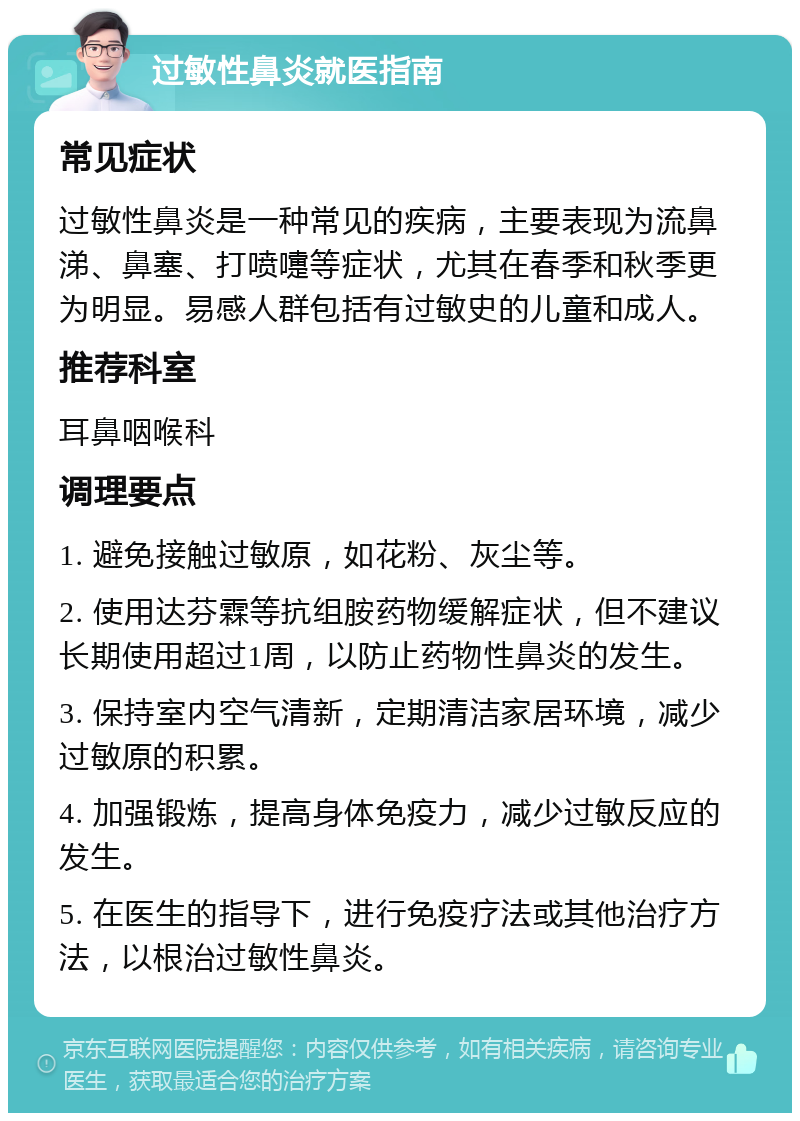 过敏性鼻炎就医指南 常见症状 过敏性鼻炎是一种常见的疾病，主要表现为流鼻涕、鼻塞、打喷嚏等症状，尤其在春季和秋季更为明显。易感人群包括有过敏史的儿童和成人。 推荐科室 耳鼻咽喉科 调理要点 1. 避免接触过敏原，如花粉、灰尘等。 2. 使用达芬霖等抗组胺药物缓解症状，但不建议长期使用超过1周，以防止药物性鼻炎的发生。 3. 保持室内空气清新，定期清洁家居环境，减少过敏原的积累。 4. 加强锻炼，提高身体免疫力，减少过敏反应的发生。 5. 在医生的指导下，进行免疫疗法或其他治疗方法，以根治过敏性鼻炎。