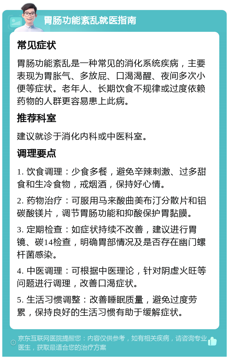 胃肠功能紊乱就医指南 常见症状 胃肠功能紊乱是一种常见的消化系统疾病，主要表现为胃胀气、多放屁、口渴渴醒、夜间多次小便等症状。老年人、长期饮食不规律或过度依赖药物的人群更容易患上此病。 推荐科室 建议就诊于消化内科或中医科室。 调理要点 1. 饮食调理：少食多餐，避免辛辣刺激、过多甜食和生冷食物，戒烟酒，保持好心情。 2. 药物治疗：可服用马来酸曲美布汀分散片和铝碳酸镁片，调节胃肠功能和抑酸保护胃黏膜。 3. 定期检查：如症状持续不改善，建议进行胃镜、碳14检查，明确胃部情况及是否存在幽门螺杆菌感染。 4. 中医调理：可根据中医理论，针对阴虚火旺等问题进行调理，改善口渴症状。 5. 生活习惯调整：改善睡眠质量，避免过度劳累，保持良好的生活习惯有助于缓解症状。