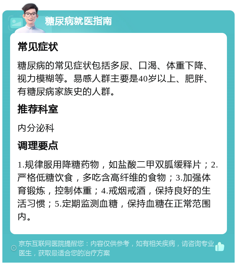 糖尿病就医指南 常见症状 糖尿病的常见症状包括多尿、口渴、体重下降、视力模糊等。易感人群主要是40岁以上、肥胖、有糖尿病家族史的人群。 推荐科室 内分泌科 调理要点 1.规律服用降糖药物，如盐酸二甲双胍缓释片；2.严格低糖饮食，多吃含高纤维的食物；3.加强体育锻炼，控制体重；4.戒烟戒酒，保持良好的生活习惯；5.定期监测血糖，保持血糖在正常范围内。