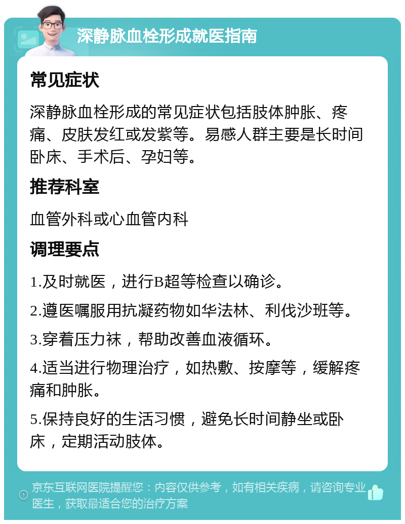 深静脉血栓形成就医指南 常见症状 深静脉血栓形成的常见症状包括肢体肿胀、疼痛、皮肤发红或发紫等。易感人群主要是长时间卧床、手术后、孕妇等。 推荐科室 血管外科或心血管内科 调理要点 1.及时就医，进行B超等检查以确诊。 2.遵医嘱服用抗凝药物如华法林、利伐沙班等。 3.穿着压力袜，帮助改善血液循环。 4.适当进行物理治疗，如热敷、按摩等，缓解疼痛和肿胀。 5.保持良好的生活习惯，避免长时间静坐或卧床，定期活动肢体。