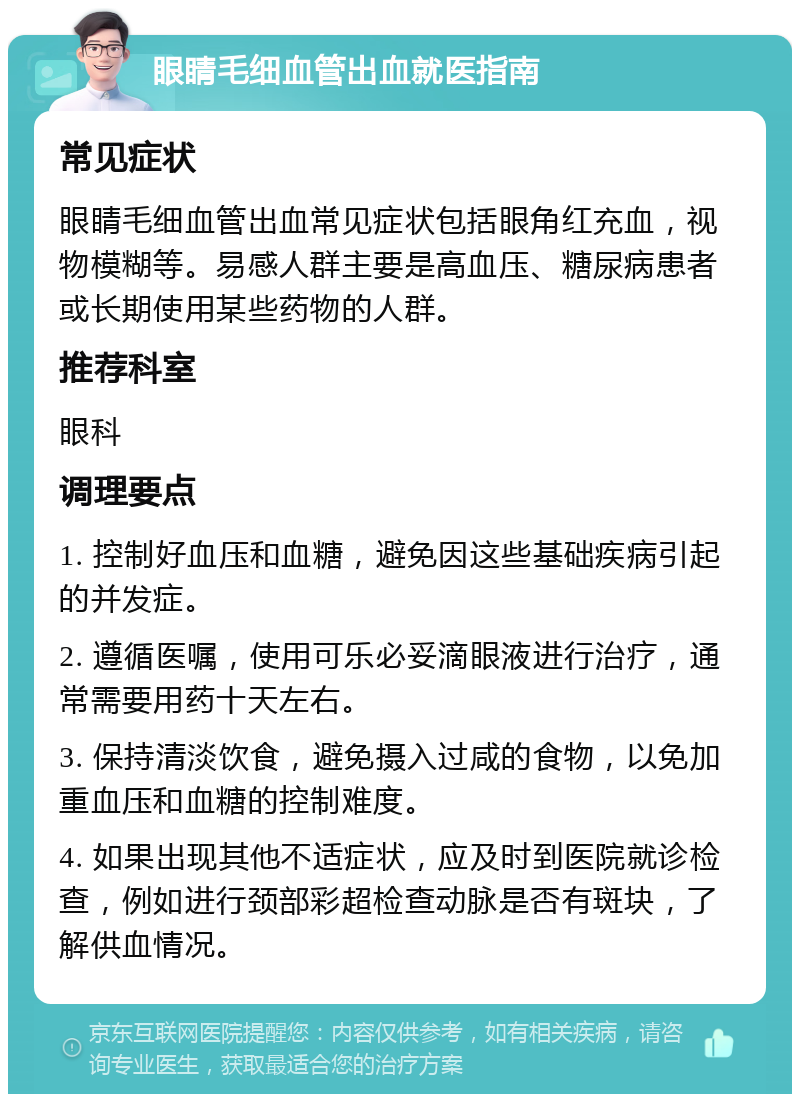 眼睛毛细血管出血就医指南 常见症状 眼睛毛细血管出血常见症状包括眼角红充血，视物模糊等。易感人群主要是高血压、糖尿病患者或长期使用某些药物的人群。 推荐科室 眼科 调理要点 1. 控制好血压和血糖，避免因这些基础疾病引起的并发症。 2. 遵循医嘱，使用可乐必妥滴眼液进行治疗，通常需要用药十天左右。 3. 保持清淡饮食，避免摄入过咸的食物，以免加重血压和血糖的控制难度。 4. 如果出现其他不适症状，应及时到医院就诊检查，例如进行颈部彩超检查动脉是否有斑块，了解供血情况。