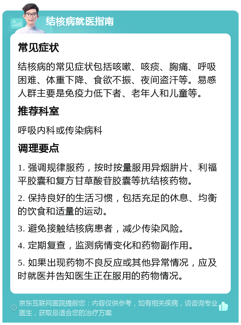 结核病就医指南 常见症状 结核病的常见症状包括咳嗽、咳痰、胸痛、呼吸困难、体重下降、食欲不振、夜间盗汗等。易感人群主要是免疫力低下者、老年人和儿童等。 推荐科室 呼吸内科或传染病科 调理要点 1. 强调规律服药，按时按量服用异烟肼片、利福平胶囊和复方甘草酸苷胶囊等抗结核药物。 2. 保持良好的生活习惯，包括充足的休息、均衡的饮食和适量的运动。 3. 避免接触结核病患者，减少传染风险。 4. 定期复查，监测病情变化和药物副作用。 5. 如果出现药物不良反应或其他异常情况，应及时就医并告知医生正在服用的药物情况。