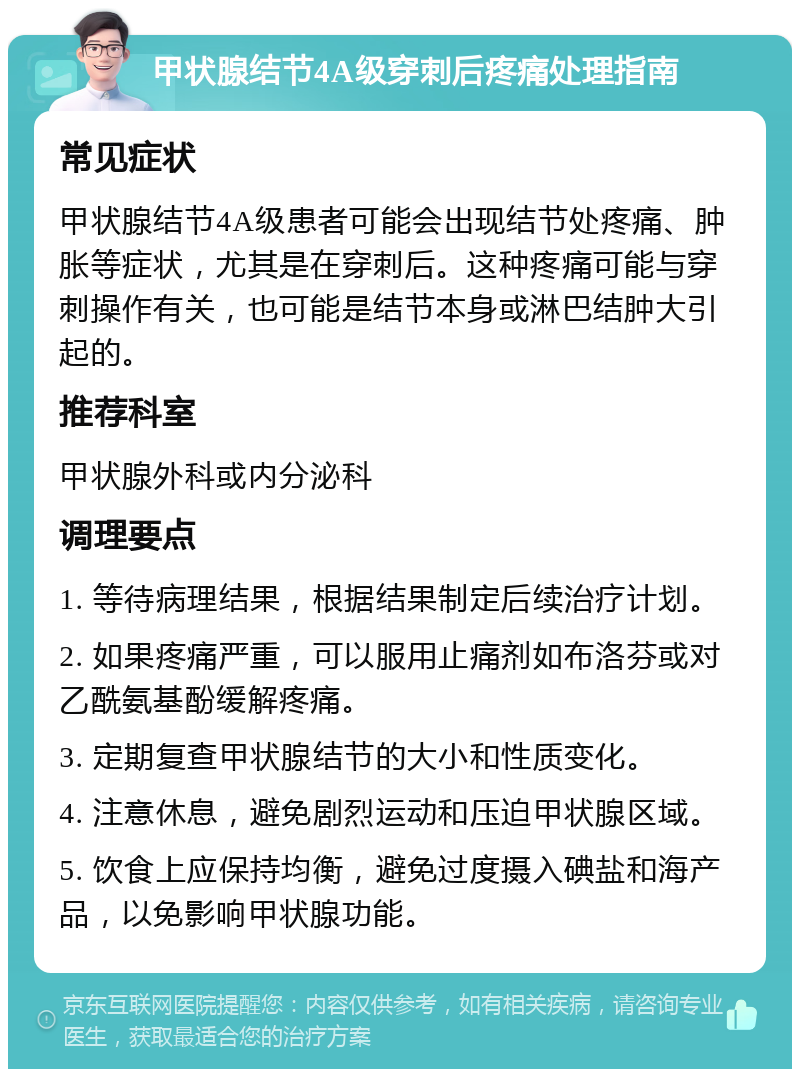 甲状腺结节4A级穿刺后疼痛处理指南 常见症状 甲状腺结节4A级患者可能会出现结节处疼痛、肿胀等症状，尤其是在穿刺后。这种疼痛可能与穿刺操作有关，也可能是结节本身或淋巴结肿大引起的。 推荐科室 甲状腺外科或内分泌科 调理要点 1. 等待病理结果，根据结果制定后续治疗计划。 2. 如果疼痛严重，可以服用止痛剂如布洛芬或对乙酰氨基酚缓解疼痛。 3. 定期复查甲状腺结节的大小和性质变化。 4. 注意休息，避免剧烈运动和压迫甲状腺区域。 5. 饮食上应保持均衡，避免过度摄入碘盐和海产品，以免影响甲状腺功能。