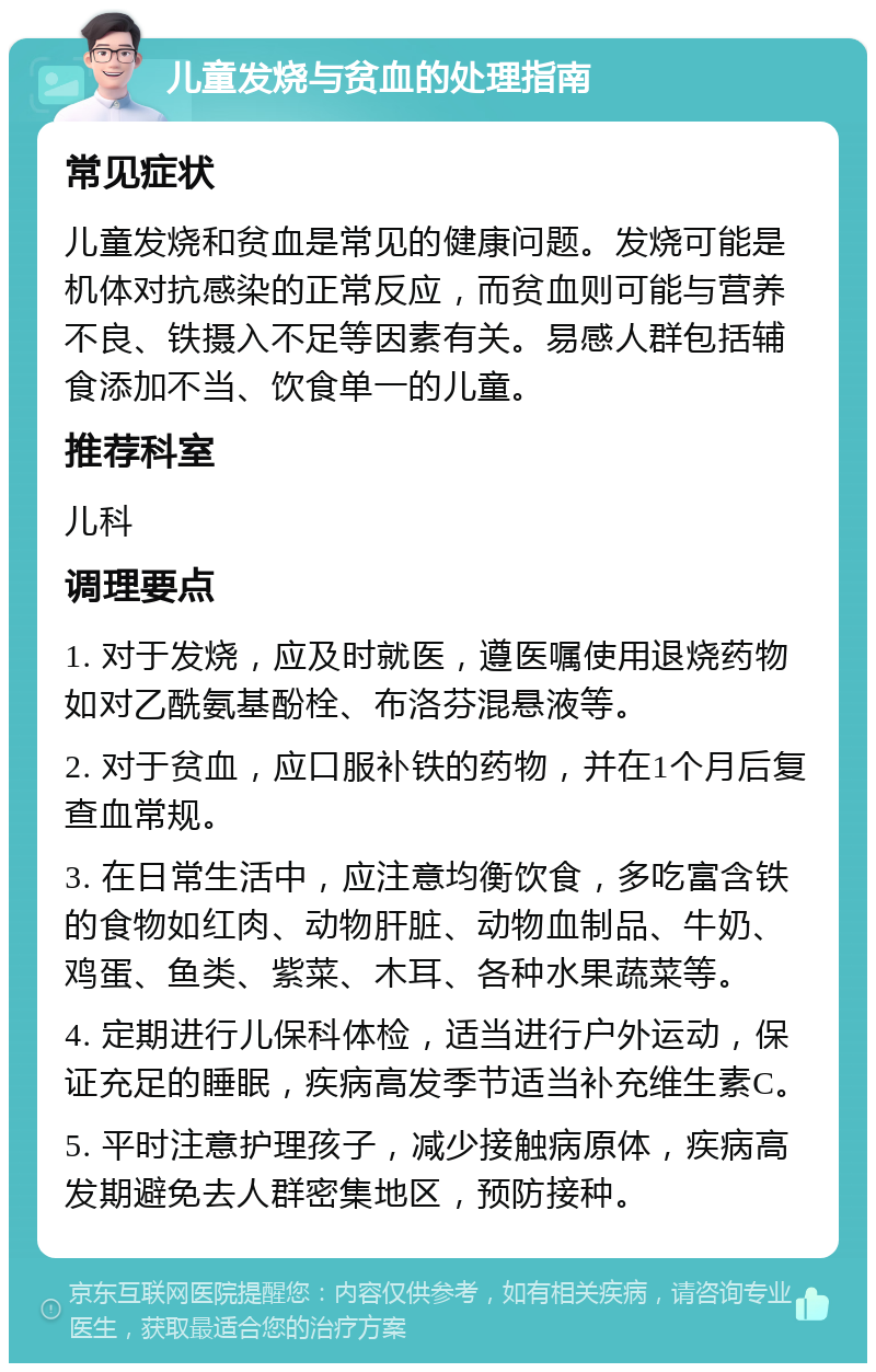 儿童发烧与贫血的处理指南 常见症状 儿童发烧和贫血是常见的健康问题。发烧可能是机体对抗感染的正常反应，而贫血则可能与营养不良、铁摄入不足等因素有关。易感人群包括辅食添加不当、饮食单一的儿童。 推荐科室 儿科 调理要点 1. 对于发烧，应及时就医，遵医嘱使用退烧药物如对乙酰氨基酚栓、布洛芬混悬液等。 2. 对于贫血，应口服补铁的药物，并在1个月后复查血常规。 3. 在日常生活中，应注意均衡饮食，多吃富含铁的食物如红肉、动物肝脏、动物血制品、牛奶、鸡蛋、鱼类、紫菜、木耳、各种水果蔬菜等。 4. 定期进行儿保科体检，适当进行户外运动，保证充足的睡眠，疾病高发季节适当补充维生素C。 5. 平时注意护理孩子，减少接触病原体，疾病高发期避免去人群密集地区，预防接种。