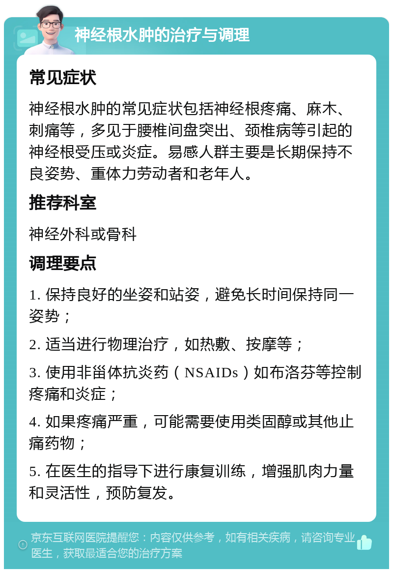 神经根水肿的治疗与调理 常见症状 神经根水肿的常见症状包括神经根疼痛、麻木、刺痛等，多见于腰椎间盘突出、颈椎病等引起的神经根受压或炎症。易感人群主要是长期保持不良姿势、重体力劳动者和老年人。 推荐科室 神经外科或骨科 调理要点 1. 保持良好的坐姿和站姿，避免长时间保持同一姿势； 2. 适当进行物理治疗，如热敷、按摩等； 3. 使用非甾体抗炎药（NSAIDs）如布洛芬等控制疼痛和炎症； 4. 如果疼痛严重，可能需要使用类固醇或其他止痛药物； 5. 在医生的指导下进行康复训练，增强肌肉力量和灵活性，预防复发。