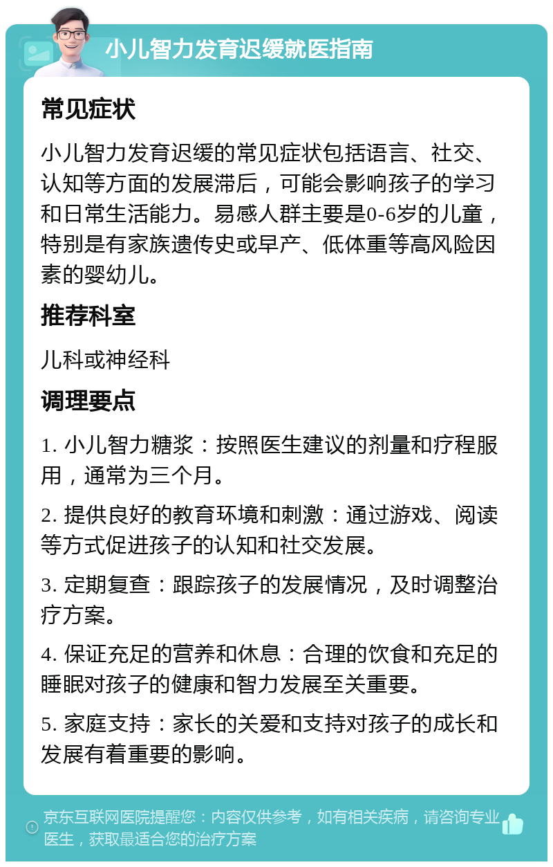 小儿智力发育迟缓就医指南 常见症状 小儿智力发育迟缓的常见症状包括语言、社交、认知等方面的发展滞后，可能会影响孩子的学习和日常生活能力。易感人群主要是0-6岁的儿童，特别是有家族遗传史或早产、低体重等高风险因素的婴幼儿。 推荐科室 儿科或神经科 调理要点 1. 小儿智力糖浆：按照医生建议的剂量和疗程服用，通常为三个月。 2. 提供良好的教育环境和刺激：通过游戏、阅读等方式促进孩子的认知和社交发展。 3. 定期复查：跟踪孩子的发展情况，及时调整治疗方案。 4. 保证充足的营养和休息：合理的饮食和充足的睡眠对孩子的健康和智力发展至关重要。 5. 家庭支持：家长的关爱和支持对孩子的成长和发展有着重要的影响。