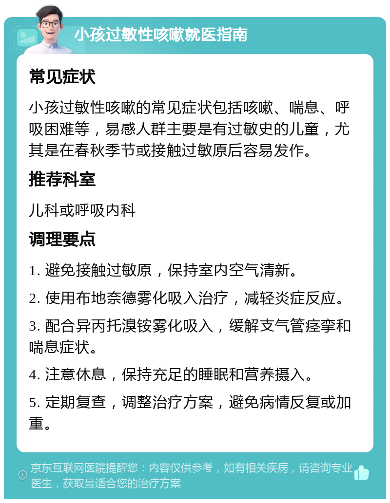 小孩过敏性咳嗽就医指南 常见症状 小孩过敏性咳嗽的常见症状包括咳嗽、喘息、呼吸困难等，易感人群主要是有过敏史的儿童，尤其是在春秋季节或接触过敏原后容易发作。 推荐科室 儿科或呼吸内科 调理要点 1. 避免接触过敏原，保持室内空气清新。 2. 使用布地奈德雾化吸入治疗，减轻炎症反应。 3. 配合异丙托溴铵雾化吸入，缓解支气管痉挛和喘息症状。 4. 注意休息，保持充足的睡眠和营养摄入。 5. 定期复查，调整治疗方案，避免病情反复或加重。