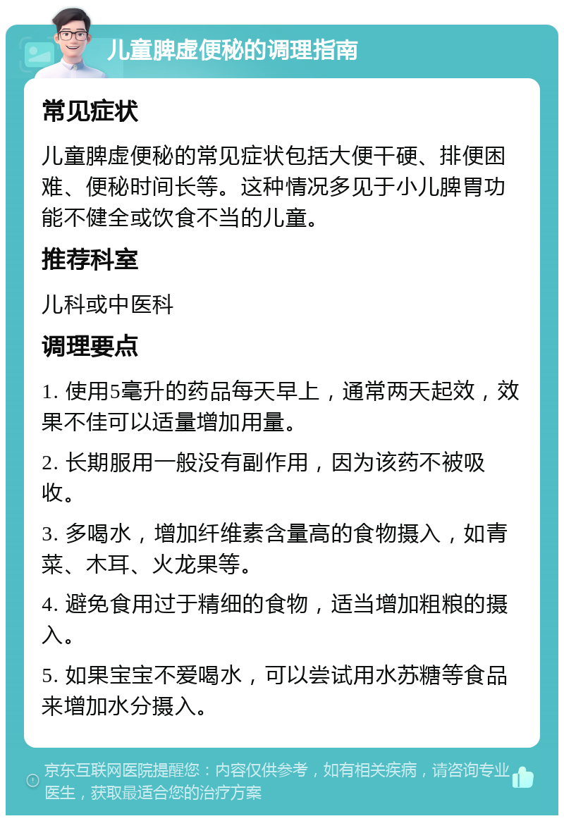 儿童脾虚便秘的调理指南 常见症状 儿童脾虚便秘的常见症状包括大便干硬、排便困难、便秘时间长等。这种情况多见于小儿脾胃功能不健全或饮食不当的儿童。 推荐科室 儿科或中医科 调理要点 1. 使用5毫升的药品每天早上，通常两天起效，效果不佳可以适量增加用量。 2. 长期服用一般没有副作用，因为该药不被吸收。 3. 多喝水，增加纤维素含量高的食物摄入，如青菜、木耳、火龙果等。 4. 避免食用过于精细的食物，适当增加粗粮的摄入。 5. 如果宝宝不爱喝水，可以尝试用水苏糖等食品来增加水分摄入。