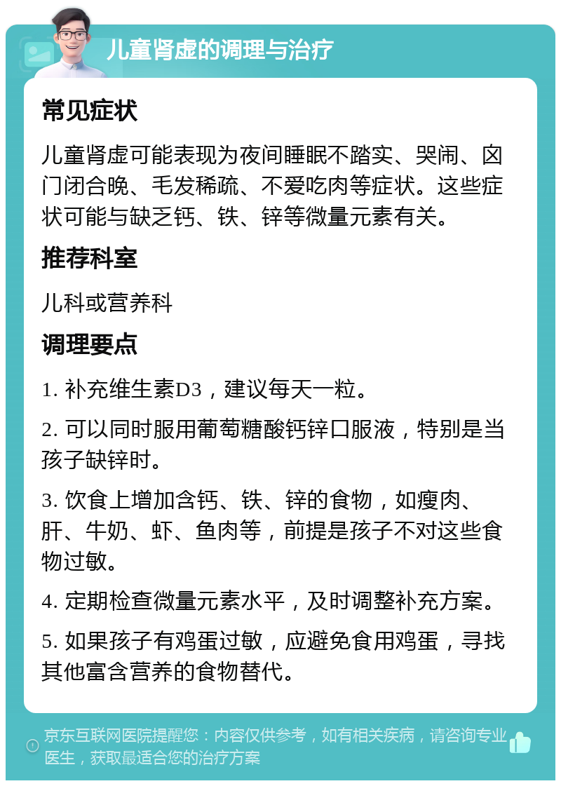 儿童肾虚的调理与治疗 常见症状 儿童肾虚可能表现为夜间睡眠不踏实、哭闹、囟门闭合晚、毛发稀疏、不爱吃肉等症状。这些症状可能与缺乏钙、铁、锌等微量元素有关。 推荐科室 儿科或营养科 调理要点 1. 补充维生素D3，建议每天一粒。 2. 可以同时服用葡萄糖酸钙锌口服液，特别是当孩子缺锌时。 3. 饮食上增加含钙、铁、锌的食物，如瘦肉、肝、牛奶、虾、鱼肉等，前提是孩子不对这些食物过敏。 4. 定期检查微量元素水平，及时调整补充方案。 5. 如果孩子有鸡蛋过敏，应避免食用鸡蛋，寻找其他富含营养的食物替代。