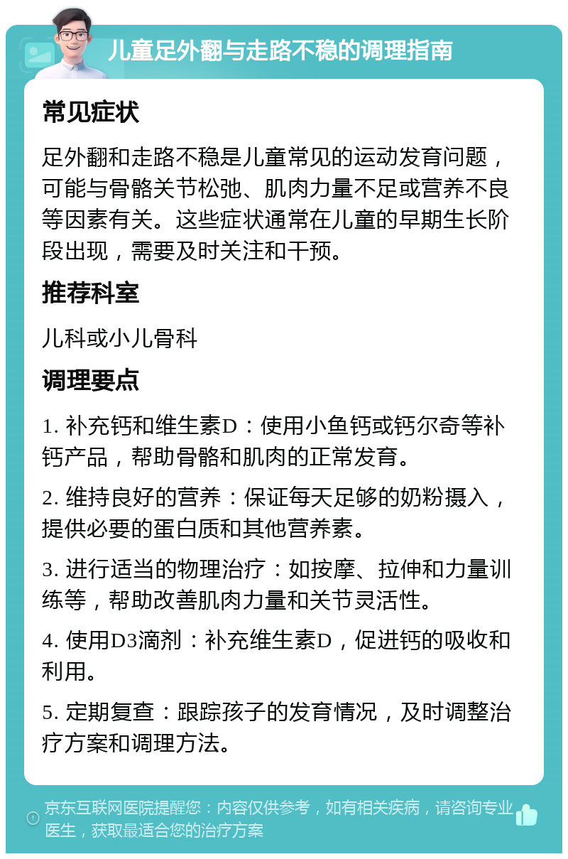 儿童足外翻与走路不稳的调理指南 常见症状 足外翻和走路不稳是儿童常见的运动发育问题，可能与骨骼关节松弛、肌肉力量不足或营养不良等因素有关。这些症状通常在儿童的早期生长阶段出现，需要及时关注和干预。 推荐科室 儿科或小儿骨科 调理要点 1. 补充钙和维生素D：使用小鱼钙或钙尔奇等补钙产品，帮助骨骼和肌肉的正常发育。 2. 维持良好的营养：保证每天足够的奶粉摄入，提供必要的蛋白质和其他营养素。 3. 进行适当的物理治疗：如按摩、拉伸和力量训练等，帮助改善肌肉力量和关节灵活性。 4. 使用D3滴剂：补充维生素D，促进钙的吸收和利用。 5. 定期复查：跟踪孩子的发育情况，及时调整治疗方案和调理方法。