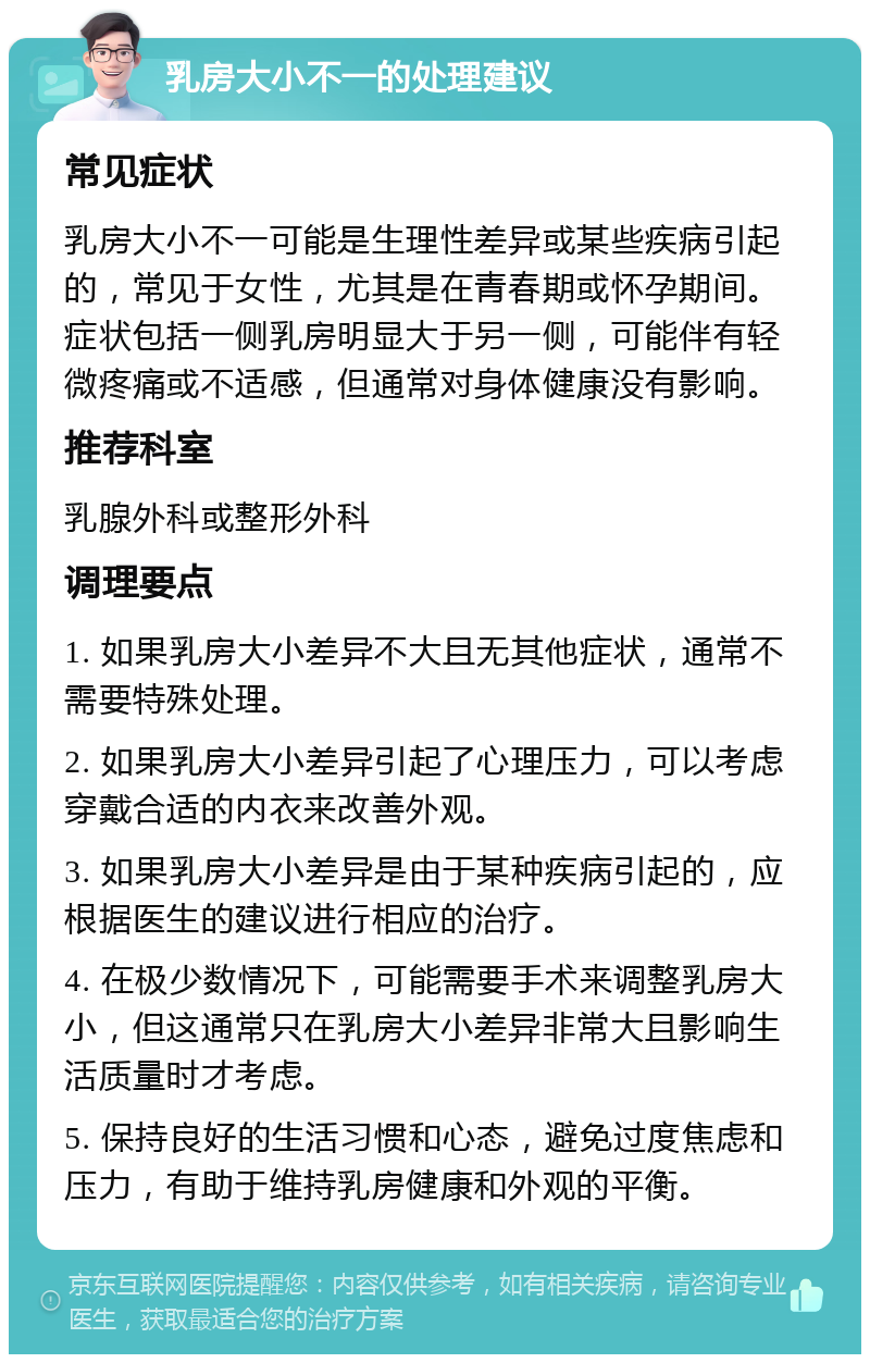 乳房大小不一的处理建议 常见症状 乳房大小不一可能是生理性差异或某些疾病引起的，常见于女性，尤其是在青春期或怀孕期间。症状包括一侧乳房明显大于另一侧，可能伴有轻微疼痛或不适感，但通常对身体健康没有影响。 推荐科室 乳腺外科或整形外科 调理要点 1. 如果乳房大小差异不大且无其他症状，通常不需要特殊处理。 2. 如果乳房大小差异引起了心理压力，可以考虑穿戴合适的内衣来改善外观。 3. 如果乳房大小差异是由于某种疾病引起的，应根据医生的建议进行相应的治疗。 4. 在极少数情况下，可能需要手术来调整乳房大小，但这通常只在乳房大小差异非常大且影响生活质量时才考虑。 5. 保持良好的生活习惯和心态，避免过度焦虑和压力，有助于维持乳房健康和外观的平衡。