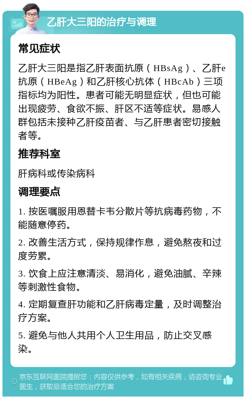 乙肝大三阳的治疗与调理 常见症状 乙肝大三阳是指乙肝表面抗原（HBsAg）、乙肝e抗原（HBeAg）和乙肝核心抗体（HBcAb）三项指标均为阳性。患者可能无明显症状，但也可能出现疲劳、食欲不振、肝区不适等症状。易感人群包括未接种乙肝疫苗者、与乙肝患者密切接触者等。 推荐科室 肝病科或传染病科 调理要点 1. 按医嘱服用恩替卡韦分散片等抗病毒药物，不能随意停药。 2. 改善生活方式，保持规律作息，避免熬夜和过度劳累。 3. 饮食上应注意清淡、易消化，避免油腻、辛辣等刺激性食物。 4. 定期复查肝功能和乙肝病毒定量，及时调整治疗方案。 5. 避免与他人共用个人卫生用品，防止交叉感染。