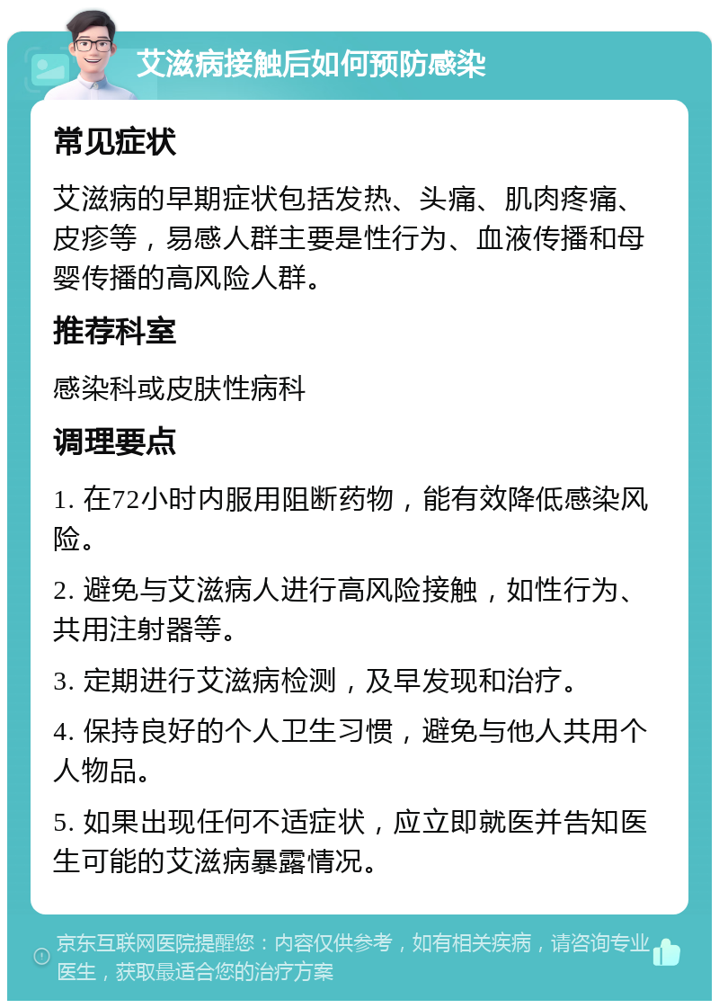 艾滋病接触后如何预防感染 常见症状 艾滋病的早期症状包括发热、头痛、肌肉疼痛、皮疹等，易感人群主要是性行为、血液传播和母婴传播的高风险人群。 推荐科室 感染科或皮肤性病科 调理要点 1. 在72小时内服用阻断药物，能有效降低感染风险。 2. 避免与艾滋病人进行高风险接触，如性行为、共用注射器等。 3. 定期进行艾滋病检测，及早发现和治疗。 4. 保持良好的个人卫生习惯，避免与他人共用个人物品。 5. 如果出现任何不适症状，应立即就医并告知医生可能的艾滋病暴露情况。