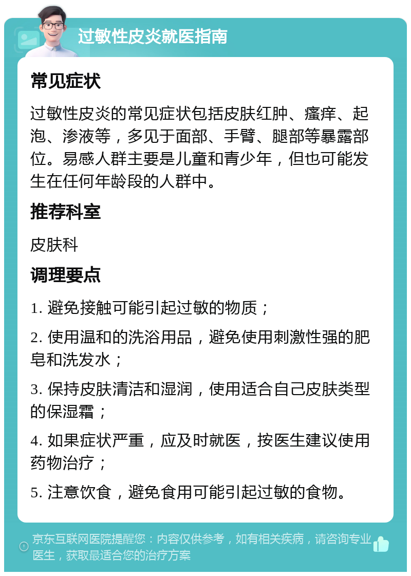 过敏性皮炎就医指南 常见症状 过敏性皮炎的常见症状包括皮肤红肿、瘙痒、起泡、渗液等，多见于面部、手臂、腿部等暴露部位。易感人群主要是儿童和青少年，但也可能发生在任何年龄段的人群中。 推荐科室 皮肤科 调理要点 1. 避免接触可能引起过敏的物质； 2. 使用温和的洗浴用品，避免使用刺激性强的肥皂和洗发水； 3. 保持皮肤清洁和湿润，使用适合自己皮肤类型的保湿霜； 4. 如果症状严重，应及时就医，按医生建议使用药物治疗； 5. 注意饮食，避免食用可能引起过敏的食物。