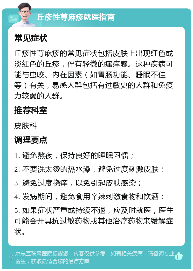 丘疹性荨麻疹就医指南 常见症状 丘疹性荨麻疹的常见症状包括皮肤上出现红色或淡红色的丘疹，伴有轻微的瘙痒感。这种疾病可能与虫咬、内在因素（如胃肠功能、睡眠不佳等）有关，易感人群包括有过敏史的人群和免疫力较弱的人群。 推荐科室 皮肤科 调理要点 1. 避免熬夜，保持良好的睡眠习惯； 2. 不要洗太烫的热水澡，避免过度刺激皮肤； 3. 避免过度挠痒，以免引起皮肤感染； 4. 发病期间，避免食用辛辣刺激食物和饮酒； 5. 如果症状严重或持续不退，应及时就医，医生可能会开具抗过敏药物或其他治疗药物来缓解症状。