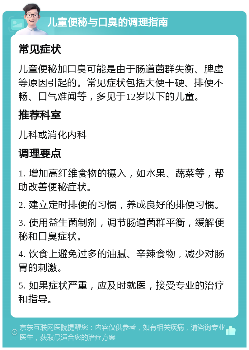 儿童便秘与口臭的调理指南 常见症状 儿童便秘加口臭可能是由于肠道菌群失衡、脾虚等原因引起的。常见症状包括大便干硬、排便不畅、口气难闻等，多见于12岁以下的儿童。 推荐科室 儿科或消化内科 调理要点 1. 增加高纤维食物的摄入，如水果、蔬菜等，帮助改善便秘症状。 2. 建立定时排便的习惯，养成良好的排便习惯。 3. 使用益生菌制剂，调节肠道菌群平衡，缓解便秘和口臭症状。 4. 饮食上避免过多的油腻、辛辣食物，减少对肠胃的刺激。 5. 如果症状严重，应及时就医，接受专业的治疗和指导。