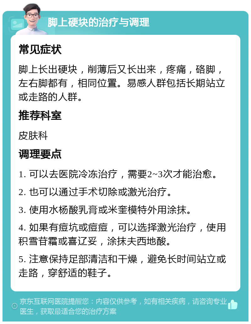 脚上硬块的治疗与调理 常见症状 脚上长出硬块，削薄后又长出来，疼痛，硌脚，左右脚都有，相同位置。易感人群包括长期站立或走路的人群。 推荐科室 皮肤科 调理要点 1. 可以去医院冷冻治疗，需要2~3次才能治愈。 2. 也可以通过手术切除或激光治疗。 3. 使用水杨酸乳膏或米奎模特外用涂抹。 4. 如果有痘坑或痘痘，可以选择激光治疗，使用积雪苷霜或喜辽妥，涂抹夫西地酸。 5. 注意保持足部清洁和干燥，避免长时间站立或走路，穿舒适的鞋子。