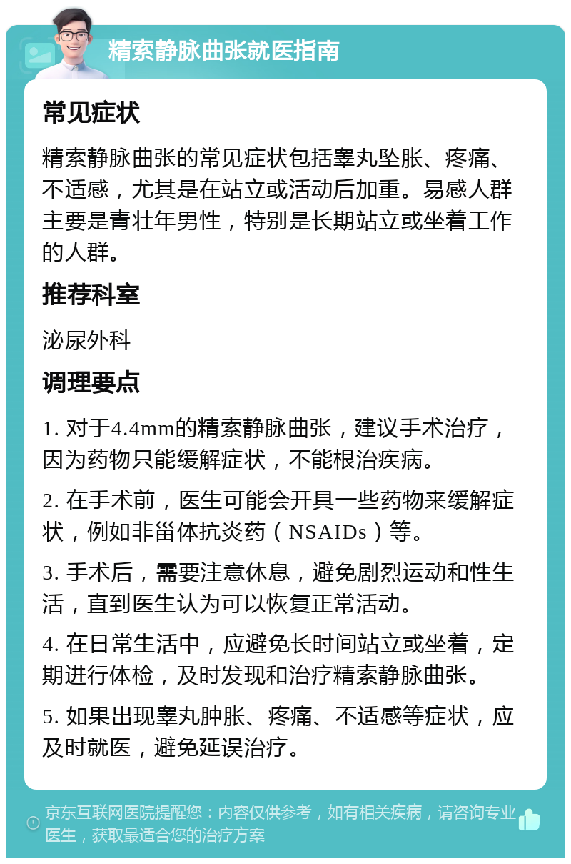 精索静脉曲张就医指南 常见症状 精索静脉曲张的常见症状包括睾丸坠胀、疼痛、不适感，尤其是在站立或活动后加重。易感人群主要是青壮年男性，特别是长期站立或坐着工作的人群。 推荐科室 泌尿外科 调理要点 1. 对于4.4mm的精索静脉曲张，建议手术治疗，因为药物只能缓解症状，不能根治疾病。 2. 在手术前，医生可能会开具一些药物来缓解症状，例如非甾体抗炎药（NSAIDs）等。 3. 手术后，需要注意休息，避免剧烈运动和性生活，直到医生认为可以恢复正常活动。 4. 在日常生活中，应避免长时间站立或坐着，定期进行体检，及时发现和治疗精索静脉曲张。 5. 如果出现睾丸肿胀、疼痛、不适感等症状，应及时就医，避免延误治疗。