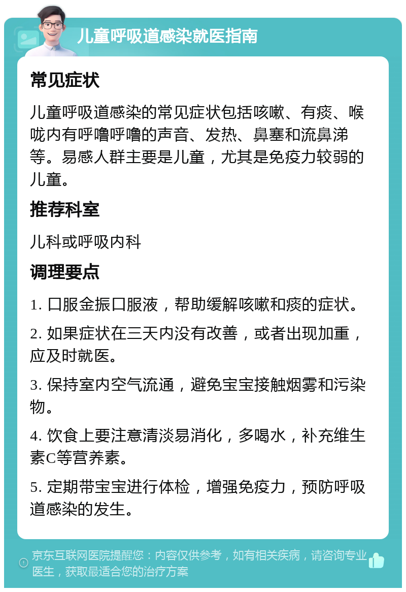 儿童呼吸道感染就医指南 常见症状 儿童呼吸道感染的常见症状包括咳嗽、有痰、喉咙内有呼噜呼噜的声音、发热、鼻塞和流鼻涕等。易感人群主要是儿童，尤其是免疫力较弱的儿童。 推荐科室 儿科或呼吸内科 调理要点 1. 口服金振口服液，帮助缓解咳嗽和痰的症状。 2. 如果症状在三天内没有改善，或者出现加重，应及时就医。 3. 保持室内空气流通，避免宝宝接触烟雾和污染物。 4. 饮食上要注意清淡易消化，多喝水，补充维生素C等营养素。 5. 定期带宝宝进行体检，增强免疫力，预防呼吸道感染的发生。