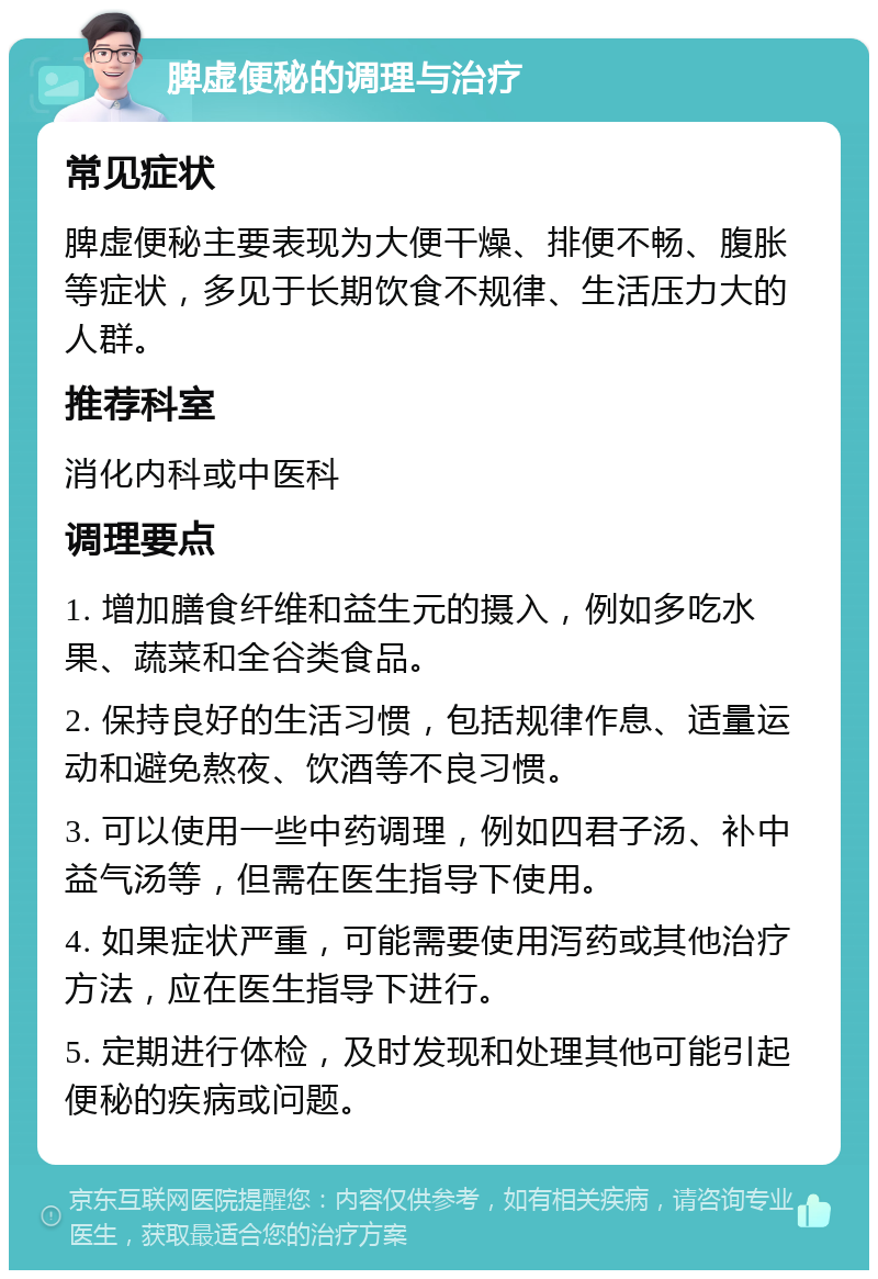 脾虚便秘的调理与治疗 常见症状 脾虚便秘主要表现为大便干燥、排便不畅、腹胀等症状，多见于长期饮食不规律、生活压力大的人群。 推荐科室 消化内科或中医科 调理要点 1. 增加膳食纤维和益生元的摄入，例如多吃水果、蔬菜和全谷类食品。 2. 保持良好的生活习惯，包括规律作息、适量运动和避免熬夜、饮酒等不良习惯。 3. 可以使用一些中药调理，例如四君子汤、补中益气汤等，但需在医生指导下使用。 4. 如果症状严重，可能需要使用泻药或其他治疗方法，应在医生指导下进行。 5. 定期进行体检，及时发现和处理其他可能引起便秘的疾病或问题。