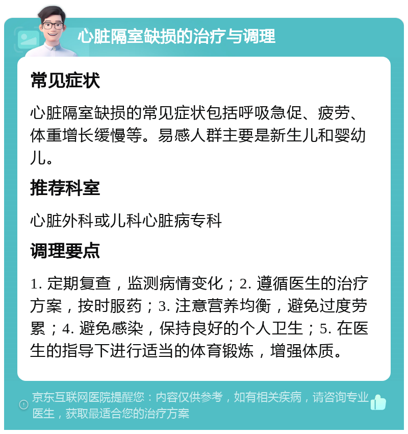 心脏隔室缺损的治疗与调理 常见症状 心脏隔室缺损的常见症状包括呼吸急促、疲劳、体重增长缓慢等。易感人群主要是新生儿和婴幼儿。 推荐科室 心脏外科或儿科心脏病专科 调理要点 1. 定期复查，监测病情变化；2. 遵循医生的治疗方案，按时服药；3. 注意营养均衡，避免过度劳累；4. 避免感染，保持良好的个人卫生；5. 在医生的指导下进行适当的体育锻炼，增强体质。