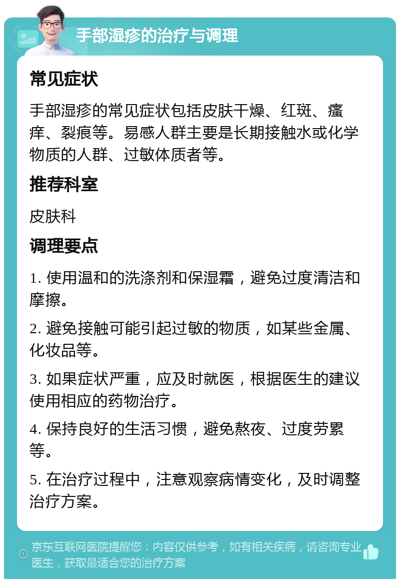 手部湿疹的治疗与调理 常见症状 手部湿疹的常见症状包括皮肤干燥、红斑、瘙痒、裂痕等。易感人群主要是长期接触水或化学物质的人群、过敏体质者等。 推荐科室 皮肤科 调理要点 1. 使用温和的洗涤剂和保湿霜，避免过度清洁和摩擦。 2. 避免接触可能引起过敏的物质，如某些金属、化妆品等。 3. 如果症状严重，应及时就医，根据医生的建议使用相应的药物治疗。 4. 保持良好的生活习惯，避免熬夜、过度劳累等。 5. 在治疗过程中，注意观察病情变化，及时调整治疗方案。